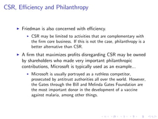 CSR, E¢ ciency and Philanthropy


    I   Friedman is also concerned with e¢ ciency.
          I   CSR may be limited to activities that are complementary with
              the …rm core business. If this is not the case, philanthropy is a
              better alternative than CSR.
    I   A …rm that maximizes pro…ts disregarding CSR may be owned
        by shareholders who made very important philanthropic
        contributions, Microsoft is typically used as an example...
          I   Microsoft is usually portrayed as a ruthless competitor,
              prosecuted by antitrust authorities all over the world. However,
              the Gates through the Bill and Melinda Gates Foundation are
              the most important donor in the development of a vaccine
              against malaria, among other things.
 