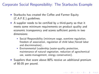 Corporate Social Responsibility: The Starbucks Example

    I   Starbucks has created the Co¤ee and Farmer Equity
        (C.A.F.E.) guidelines.
    I   A supplier needs to be certi…ed by a third-party so that it
        meets some minimum requirements on product quality and
        economic transparency and scores su¢ cient points in two
        dimensions:
          I   Social Responsibility (minimum wage, overtime regulation,
              freedom of association, regulation of child labor/forced labor
              and discrimination) ,
          I   Environmental Leadership (water-quality protection,
              maintenance of natural vegetation, reduction of agrochemical
              use, waste-management, energy conservation).
    I   Suppliers that score above 80% receive an additional premium
        of $0.05 per pound.
 