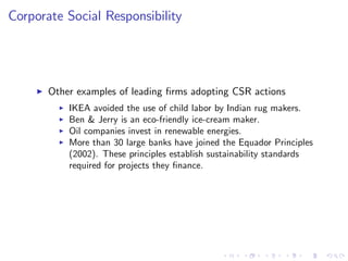 Corporate Social Responsibility




     I   Other examples of leading …rms adopting CSR actions
           I   IKEA avoided the use of child labor by Indian rug makers.
           I   Ben & Jerry is an eco-friendly ice-cream maker.
           I   Oil companies invest in renewable energies.
           I   More than 30 large banks have joined the Equador Principles
               (2002). These principles establish sustainability standards
               required for projects they …nance.
 