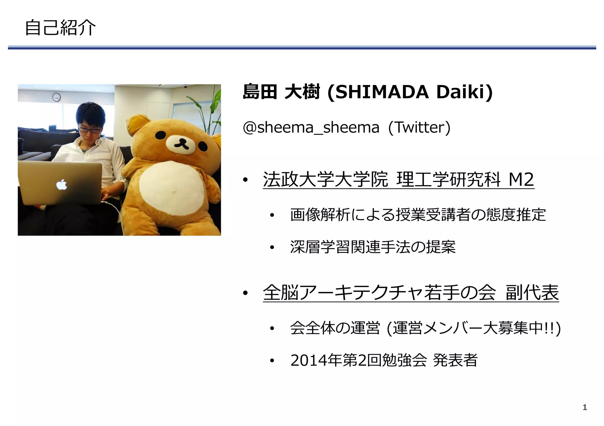 ⾃⼰紹介
島⽥ ⼤樹 (SHIMADA Daiki)
@sheema_sheema (Twitter)
• 法政⼤学⼤学院 理⼯学研究科 M2
• 画像解析による授業受講者の態度推定
• 深層学習関連⼿法の提案
• 全脳アーキテクチャ若⼿の会 副代表
• 会全体の運営 (運営メンバー⼤募集中!!)
• 2014年第2回勉強会 発表者
1
 