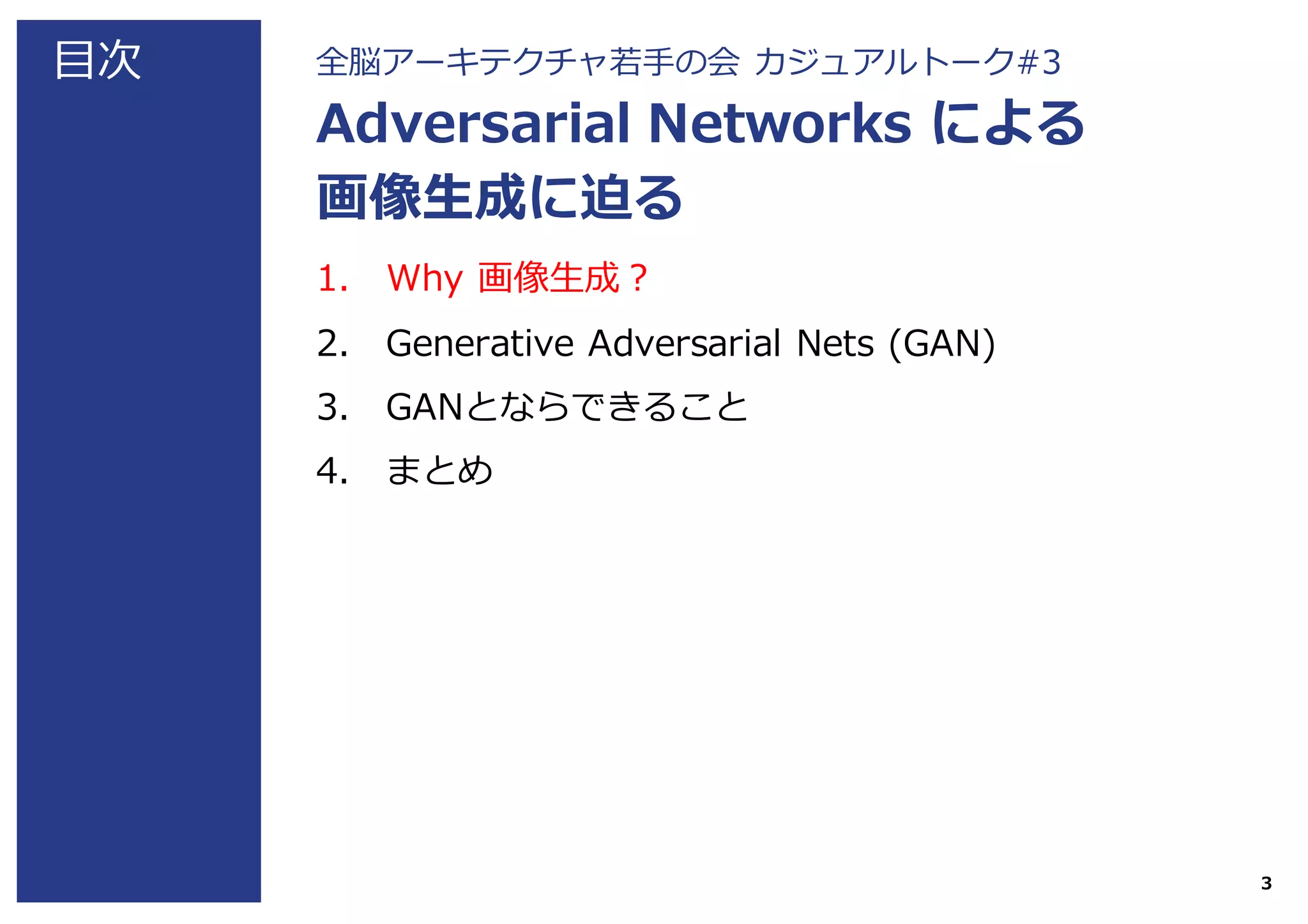 ⽬次 全脳アーキテクチャ若⼿の会 カジュアルトーク#3
Adversarial Networks による
画像⽣成に迫る
1. Why 画像⽣成？
2. Generative Adversarial Nets (GAN)
3. GANとならできること
4. まとめ
3
 