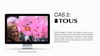 CAS 2:
Aquesta estratègia té l’objectiu de transmetre una sèrie de valors
associats a la marca a partir de mostrar accions d’street màrqueting
de la firma. Les peces principals es van reproduir a totes les botigues
TOUS d’Espanya. Posteriorment, aquest On Go Video Branding
comprèn una sèrie de formats audiovisuals (spin offs) per difondre via
perfils socials de la marca.
** Fes clic al play per obrir el vídeo
 