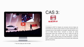 CAS 3:
L’estratègia de SEAT té l’objectiu de connectar amb els mitjans de
comunicació de masses perquè emetin les peces audiovisuals de la
companyia dins la seva graella de continguts. Aquesta tàctica rep el
nom de Media Brand Room. Comprèn la creació de canals
audiovisuals propis amb contingut que gira al voltant del relat de
l’empresa i dels valors de la marca. Amb aquests continguts
busquem l’interès tant dels mitjans com dels prescriptors i usuaris de
SEAT. La tàctica de Media Brand Room és l’evolució dels tradicionals
gabinets de premsa.
** Fes clic al play per obrir el vídeo
 