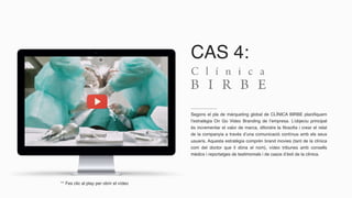 CAS 4:
Segons el pla de màrqueting global de CLÍNICA BIRBE planifiquem
l’estratègia On Go Video Branding de l’empresa. L’objeciu principal
és incrementar el valor de marca, difondre la filosofia i crear el relat
de la companyia a través d’una comunicació contínua amb els seus
usuaris. Aquesta estratègia comprèn brand movies (tant de la clínica
com del doctor que li dóna el nom), vídeo tribunes amb consells
mèdics i reportatges de testimonials i de casos d’èxit de la clínica.
** Fes clic al play per obrir el vídeo
 