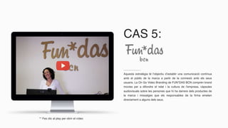 CAS 5:
Aquesta estratègia té l’objectiu d’establir una comunicació contínua
amb el públic de la marca a partir de la connexió amb els seus
usuaris. La On Go Video Branding de FUN*DAS BCN comprèn brand
movies per a difondre el relat i la cultura de l’empresa, càpsules
audiovisuals sobre les persones que hi ha darrere dels productes de
la marca i missatges que els responsables de la firma emeten
directament a alguns dels seus.
** Fes clic al play per obrir el vídeo
 