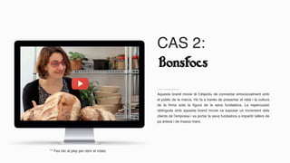 CAS 2:
Aquesta brand movie té l’objectiu de connectar emocionalment amb
el públic de la marca. Ho fa a través de presentar el relat i la cultura
de la firma sota la figura de la seva fundadora. La repercussió
obtinguda amb aquesta brand movie va suposar un increment dels
clients de l’empresa i va portar la seva fundadora a impartir tallers de
pa artesà i de massa mare.
** Fes clic al play per obrir el vídeo
 