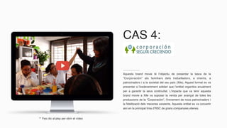Aquesta brand movie té l’objectiu de presentar la tasca de la
“Corporación” als familiars dels treballadors, a clients, a
patrocinadors i a la societat del seu país (Xile). Aquest format es va
presentar a l’esdeveniment solidari que l’entitat organitza anualment
per a garantir la seva continuïtat. L’impacte que va tenir aquesta
brand movie a Xile va suposar la venda per avançat de totes les
produccions de la “Corporación”, l’increment de nous patrocinadors i
la fidelització dels mecenes existents. Aquesta entitat es va convertir
així en la principal línia d’RSC de grans companyies xilenes.
** Fes clic al play per obrir el vídeo
CAS 4:
 