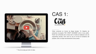 CAS 1:
Vídeo comercial en format de llarga durada. Té l’objectiu de
presentar el projecte THE CRAFT ACADEMY entre el seu públic.
Partim de la filosofia de la marca tant a nivell de realització com de
copywriting narratiu. Fem servir la veu en off de la fundadora del
projecte, amb un ampli reconeixement al seu sector.
** Fes clic al play per obrir el vídeo
 