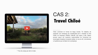 CAS 2:
Vídeo comercial en format de llarga durada. Té l’objectiu de
presentar una campanya de crowdfunding per a impulsar la línia
d’RSC de l’empresa TRAVEL CHILOÉ, que opera a Xile. Optem
perquè siguin els mateixos responsables de l’empresa els
encarregats d’explicar el projecte solidari, en veu en off, i de demanar
a l’audiència que col·labori en la campanya.
Travel Chiloé
** Fes clic al play per obrir el vídeo
 