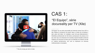 CAS 1:
“El Equipo” és una sèrie docureality per televisió emesa l’any 2014 a
Xile. Mostra la reinserció de presos xilens a través de la pràctica i
dels valors del futbol. Un mediàtec coach del país llatinoamericà i
futbolistes professionals de l’elit xilena acompanyen els presos en el
seu camí cap a la reinserció en la societat. Aquest branded content té
l’objectiu de comunicar la feina que fa el Ministeri de l’Interior de Xile
en matèria penitenciària, així com la implicació de diverses
multinacionals en el projecte.
“El Equipo”, sèrie
docureality per TV (Xile)
** Fes clic al play per obrir el vídeo
 