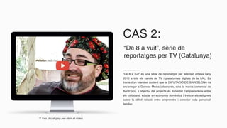 CAS 2:
“De 8 a vuit” és una sèrie de reportatges per televisió emesa l’any
2010 a tots els canals de TV i plataformes digitals de la XAL. Es
tracta d’un branded content que la DIPUTACIÓ DE BARCELONA va
encarregar a Ganxoo Media (aleshores, sota la marca comercial de
BAUDpro). L’objectiu del projecte és fomentar l’emprenedoria entre
els ciutadans, educar en economia domèstica i trencar els estigmes
sobre la difícil relació entre emprendre i conciliar vida personal/
familiar.
“De 8 a vuit”, sèrie de
reportatges per TV (Catalunya)
** Fes clic al play per obrir el vídeo
 