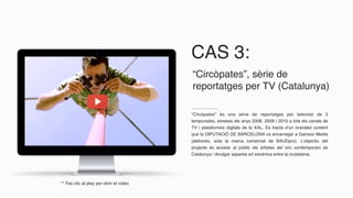 CAS 3:
“Circòpates” és una sèrie de reportatges per televisió de 3
temporades, emeses els anys 2008, 2009 i 2010 a tots els canals de
TV i plataformes digitals de la XAL. Es tracta d’un branded content
que la DIPUTACIÓ DE BARCELONA va encarregar a Ganxoo Media
(alshores, sota la marca comercial de BAUDpro). L’objectiu del
projecte és acostar al públic els artistes del circ contemporani de
Catalunya i divulgar aquesta art escènica entre la ciutadania.
“Circòpates”, sèrie de
reportatges per TV (Catalunya)
** Fes clic al play per obrir el vídeo
 