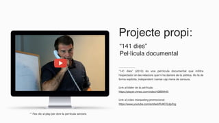 Projecte propi:
“141 dies” (2010) és una pel•lícula documental que infiltra
l’espectador en les relacions que hi ha darrere de la política. Ho fa de
forma explícita, independent i sense cap mena de censura.
Link al tràiler de la pel·lícula:
https://player.vimeo.com/video/43899445
Link al vídeo màrqueting promocional:
https://www.youtube.com/embed/RJ8CQJjpZzg
“141 dies”
Pel·lícula documental
** Fes clic al play per obrir la pel·lícula sencera
 