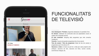 FUNCIONALITATS
DE TELEVISIÓ
Avui destaquem / Portada: programes destacats a la pantalla d’inici.
En directe: realització de continuïtat (tots els espectadors veuen el
mateix dins d’aquesta secció)
El més comentat: rànquing dels programes que més comenta
l’audiència.
Favorits: l’usuari pot guardar programes dins d’una secció.
Tots els canals / Tots els programes: llistat de tots els canals (o
programes) que hi ha dins la TV.
Seccions a mida: el menú es pot fer a mida per cada projecte amb
enllaços, seccions de text, seccions de fotos, xarxes socials,
ecommercer integrat, etc.
 