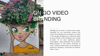 ON GO VIDEO
BRANDING
Estratègia que se centra a connectar amb el públic.
S’estableix així una comunicació contínua amb
l’usuari. Se sol planificar per una durada de 12 mesos
o més. Aquesta estratègia gira al voltant dels valors
de marca, filosofia i cultura d’empresa. Com a canals
de difusió s’hi fan servir plataformes pròpies,
canals digitals i mitjans tradicionals. Des de Ganxoo
Media presentem la idea general, dissenyem el
format i produïm diverses peces. Ho fem segons els
objectius de màrqueting i comunicació de l’empresa,
entitat o marca.
 