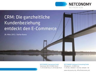 CRM: Die ganzheitliche
Kundenbeziehung
entdeckt den E-Commerce
28. März 2012 / Stefan Buess




                               NETCONOMY Switzerland GmbH               NETCONOMY Software & Consulting GmbH
                               Seestrasse 109, CH-8002 Zürich           Hilmgasse 4, A-8010 Graz
                               T +41 43 508 19 23, F +41 43 508 19 24   T +43 316 / 815544, F +43 316 / 815544 – 99
                                                                        www.netconomy.net, oﬃce@netconomy.net
 