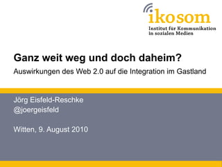Ganz weit weg und doch daheim?
Auswirkungen des Web 2.0 auf die Integration im Gastland


Jörg Eisfeld-Reschke
@joergeisfeld

Witten, 9. August 2010
 