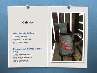 Many Hands Gallery
510 Bay Avenue, 
Capitola, CA 95010
(831) 475-2500
Palo Alto Art Center Gallery
Shop
1313 Newell Road,
Palo Alto, CA 94303
(650) 329-2366
Galeries
 