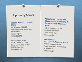 Second Annual Clay and
Glass
July 3–August 25, 2013
Healdsburg Center for the Arts
130 Plaza St.
Healdsburg, CA
(707) 431-1970
Sculpture Is: 2013
July 1–October 31, 2013
Sierra Azul Nursery-Garden
2660 E. Lake Ave.
Watsonville, CA
Upcoming Shows
Association of Clay and
Glass Artists/Richmond Art
Center Annual Members’
Show
July 15–August 23, 2013
Richmond Art Center
2540 Barrett Ave.
Richmond, CA
Best of Show:
Fur, Flippers, Feathers & Fuzz
June 26–August 4, 2013
Pajaro Valley Arts Council Gallery
37 Sudden St.
Watsonville, CA
 