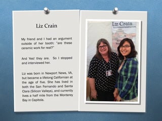 Liz Crain
My friend and I had an argument
outside of her booth: ”are these
ceramic work for real?”
And Yes! they are. So I stopped
and interviewed her.
Liz was born in Newport News, VA,
but became a lifelong Californian at
the age of five. She has lived in
both the San Fernando and Santa
Clara (Silicon Valleys), and currently
lives a half mile from the Monterey
Bay in Capitola.
 