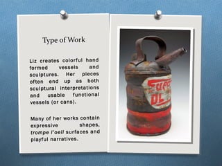 Type of Work
Liz creates colorful hand
formed vessels and
sculptures. Her pieces
often end up as both
sculptural interpretations
and usable functional
vessels (or cans).
Many of her works contain
expressive shapes,
trompe l’oeil surfaces and
playful narratives.
 