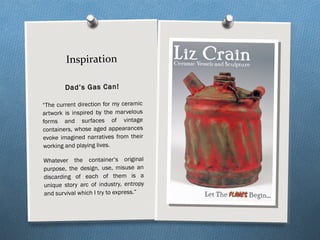 Inspiration
Dad’s Gas Can!
“The current direction for my ceramic
artwork is inspired by the marvelous
forms and surfaces of vintage
containers, whose aged appearances
evoke imagined narratives from their
working and playing lives.
Whatever the container’s original
purpose, the design, use, misuse an
discarding of each of them is a
unique story arc of industry, entropy
and survival which I try to express.”
 