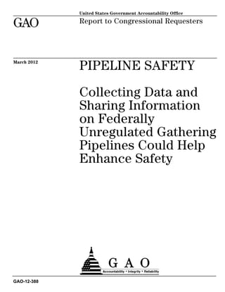 United States Government Accountability Office

GAO          Report to Congressional Requesters




March 2012
             PIPELINE SAFETY

             Collecting Data and
             Sharing Information
             on Federally
             Unregulated Gathering
             Pipelines Could Help
             Enhance Safety




GAO-12-388
 