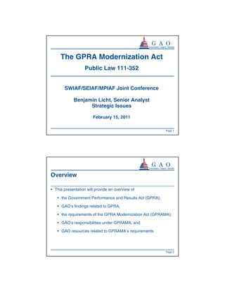 The GPRA Modernization Act
                   Public Law 111-352


       SWIAF/SEIAF/MPIAF Joint Conference

            Benjamin Licht, Senior Analyst
                  Strategic Issues

                       February 15, 2011

                                                          Page 1




Overview

• This presentation will provide an overview of

   • the Government Performance and Results Act (GPRA);

   • GAO’s findings related to GPRA;

   • the requirements of the GPRA Modernization Act (GPRAMA);

   • GAO’s responsibilities under GPRAMA; and

   • GAO resources related to GPRAMA’s requirements




                                                          Page 2
 