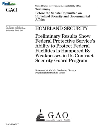 United States Government Accountability Office

GAO                          Testimony
                             Before the Senate Committee on
                             Homeland Security and Governmental
                             Affairs

For Release on Delivery
Expected at 10:00 a.m. EDT
Wednesday, July 8, 2009      HOMELAND SECURITY
                             Preliminary Results Show
                             Federal Protective Service’s
                             Ability to Protect Federal
                             Facilities Is Hampered By
                             Weaknesses in Its Contract
                             Security Guard Program
                             Statement of Mark L. Goldstein, Director
                             Physical Infrastructure Issues




GAO-09-859T
 