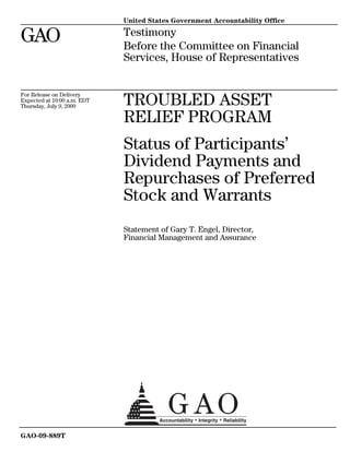United States Government Accountability Office

GAO                          Testimony
                             Before the Committee on Financial
                             Services, House of Representatives


For Release on Delivery
Expected at 10:00 a.m. EDT
Thursday, July 9, 2009       TROUBLED ASSET
                             RELIEF PROGRAM
                             Status of Participants’
                             Dividend Payments and
                             Repurchases of Preferred
                             Stock and Warrants
                             Statement of Gary T. Engel, Director,
                             Financial Management and Assurance




GAO-09-889T
 