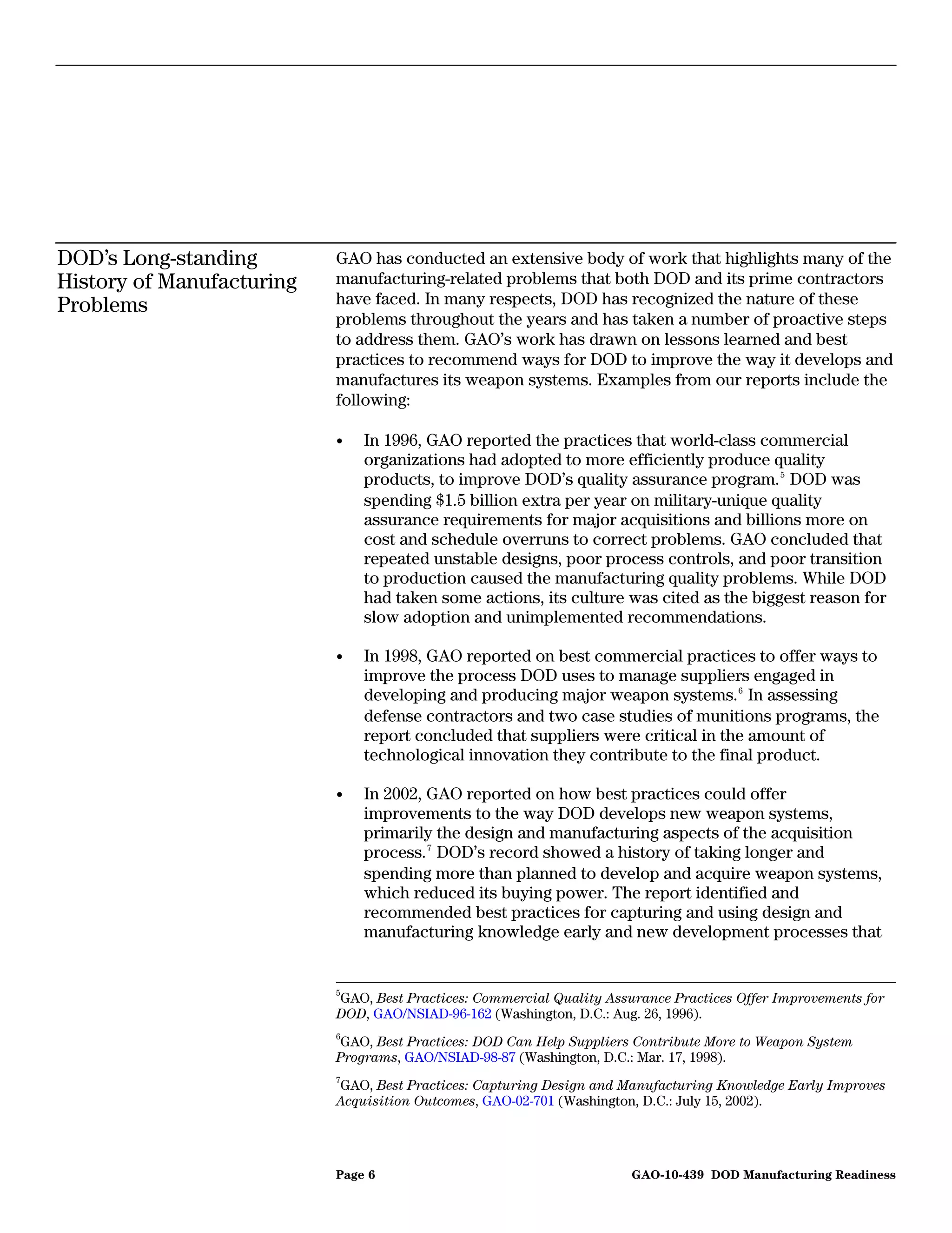 DOD’s Long-standing        GAO has conducted an extensive body of work that highlights many of the
History of Manufacturing   manufacturing-related problems that both DOD and its prime contractors
Problems                   have faced. In many respects, DOD has recognized the nature of these
                           problems throughout the years and has taken a number of proactive steps
                           to address them. GAO’s work has drawn on lessons learned and best
                           practices to recommend ways for DOD to improve the way it develops and
                           manufactures its weapon systems. Examples from our reports include the
                           following:

                           •   In 1996, GAO reported the practices that world-class commercial
                               organizations had adopted to more efficiently produce quality
                               products, to improve DOD’s quality assurance program. 5 DOD was
                               spending $1.5 billion extra per year on military-unique quality
                               assurance requirements for major acquisitions and billions more on
                               cost and schedule overruns to correct problems. GAO concluded that
                               repeated unstable designs, poor process controls, and poor transition
                               to production caused the manufacturing quality problems. While DOD
                               had taken some actions, its culture was cited as the biggest reason for
                               slow adoption and unimplemented recommendations.

                           •   In 1998, GAO reported on best commercial practices to offer ways to
                               improve the process DOD uses to manage suppliers engaged in
                               developing and producing major weapon systems. 6 In assessing
                               defense contractors and two case studies of munitions programs, the
                               report concluded that suppliers were critical in the amount of
                               technological innovation they contribute to the final product.

                           •   In 2002, GAO reported on how best practices could offer
                               improvements to the way DOD develops new weapon systems,
                               primarily the design and manufacturing aspects of the acquisition
                               process. 7 DOD’s record showed a history of taking longer and
                               spending more than planned to develop and acquire weapon systems,
                               which reduced its buying power. The report identified and
                               recommended best practices for capturing and using design and
                               manufacturing knowledge early and new development processes that


                           5
                           GAO, Best Practices: Commercial Quality Assurance Practices Offer Improvements for
                           DOD, GAO/NSIAD-96-162 (Washington, D.C.: Aug. 26, 1996).
                           6
                            GAO, Best Practices: DOD Can Help Suppliers Contribute More to Weapon System
                           Programs, GAO/NSIAD-98-87 (Washington, D.C.: Mar. 17, 1998).
                           7
                           GAO, Best Practices: Capturing Design and Manufacturing Knowledge Early Improves
                           Acquisition Outcomes, GAO-02-701 (Washington, D.C.: July 15, 2002).




                           Page 6                                      GAO-10-439 DOD Manufacturing Readiness
 