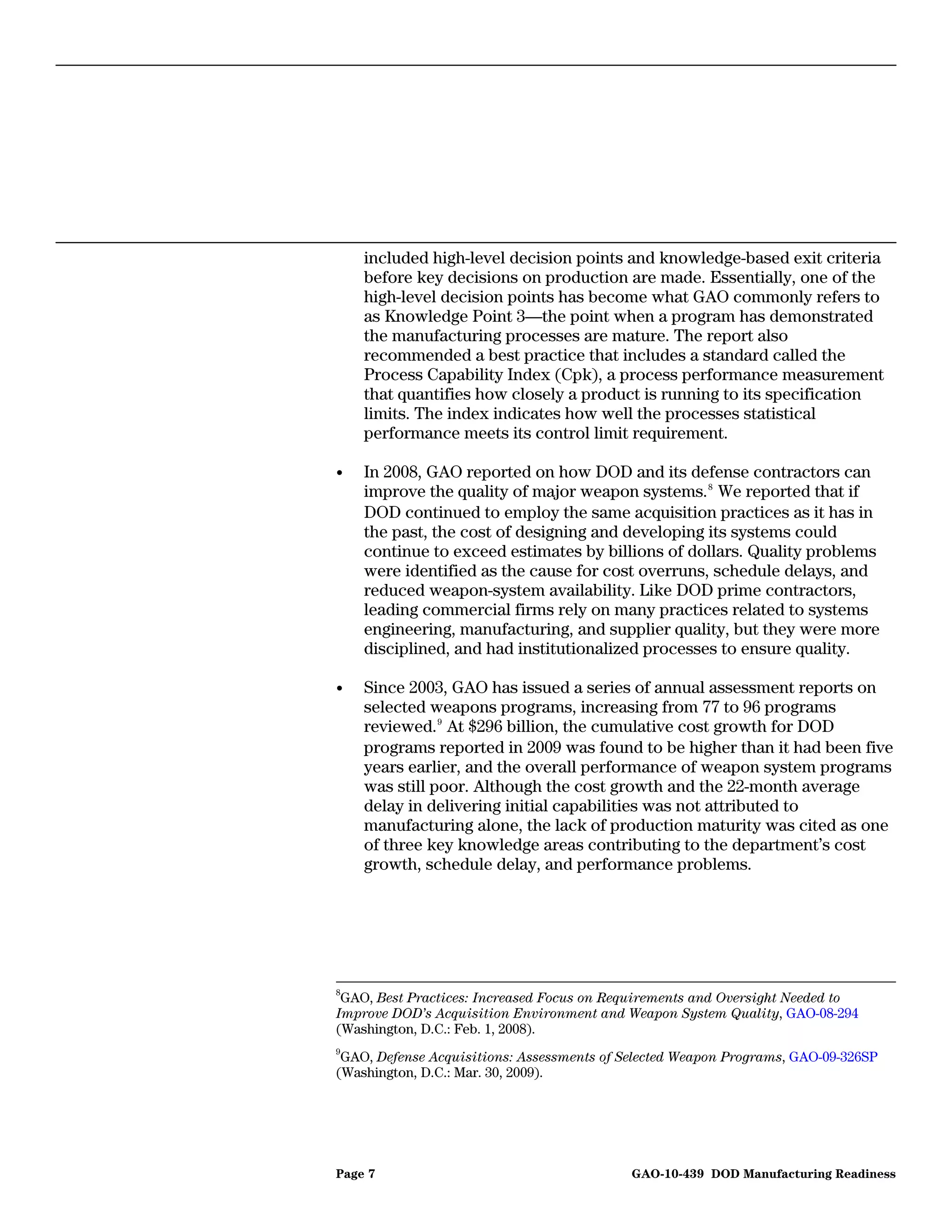 included high-level decision points and knowledge-based exit criteria
    before key decisions on production are made. Essentially, one of the
    high-level decision points has become what GAO commonly refers to
    as Knowledge Point 3—the point when a program has demonstrated
    the manufacturing processes are mature. The report also
    recommended a best practice that includes a standard called the
    Process Capability Index (Cpk), a process performance measurement
    that quantifies how closely a product is running to its specification
    limits. The index indicates how well the processes statistical
    performance meets its control limit requirement.

•   In 2008, GAO reported on how DOD and its defense contractors can
    improve the quality of major weapon systems. 8 We reported that if
    DOD continued to employ the same acquisition practices as it has in
    the past, the cost of designing and developing its systems could
    continue to exceed estimates by billions of dollars. Quality problems
    were identified as the cause for cost overruns, schedule delays, and
    reduced weapon-system availability. Like DOD prime contractors,
    leading commercial firms rely on many practices related to systems
    engineering, manufacturing, and supplier quality, but they were more
    disciplined, and had institutionalized processes to ensure quality.

•   Since 2003, GAO has issued a series of annual assessment reports on
    selected weapons programs, increasing from 77 to 96 programs
    reviewed. 9 At $296 billion, the cumulative cost growth for DOD
    programs reported in 2009 was found to be higher than it had been five
    years earlier, and the overall performance of weapon system programs
    was still poor. Although the cost growth and the 22-month average
    delay in delivering initial capabilities was not attributed to
    manufacturing alone, the lack of production maturity was cited as one
    of three key knowledge areas contributing to the department’s cost
    growth, schedule delay, and performance problems.




8
 GAO, Best Practices: Increased Focus on Requirements and Oversight Needed to
Improve DOD’s Acquisition Environment and Weapon System Quality, GAO-08-294
(Washington, D.C.: Feb. 1, 2008).
9
 GAO, Defense Acquisitions: Assessments of Selected Weapon Programs, GAO-09-326SP
(Washington, D.C.: Mar. 30, 2009).




Page 7                                      GAO-10-439 DOD Manufacturing Readiness
 