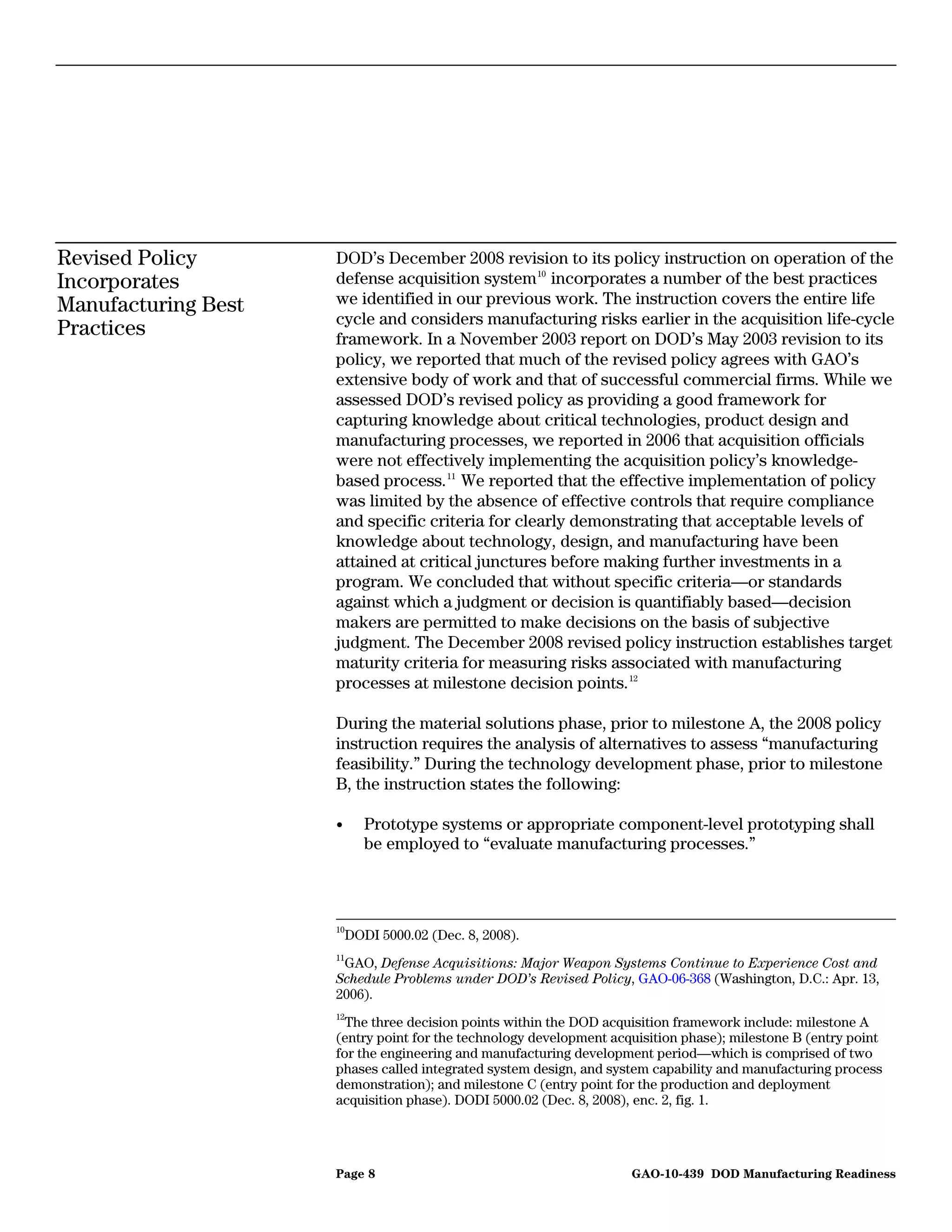 Revised Policy       DOD’s December 2008 revision to its policy instruction on operation of the
Incorporates         defense acquisition system 10 incorporates a number of the best practices
Manufacturing Best   we identified in our previous work. The instruction covers the entire life
                     cycle and considers manufacturing risks earlier in the acquisition life-cycle
Practices            framework. In a November 2003 report on DOD’s May 2003 revision to its
                     policy, we reported that much of the revised policy agrees with GAO’s
                     extensive body of work and that of successful commercial firms. While we
                     assessed DOD’s revised policy as providing a good framework for
                     capturing knowledge about critical technologies, product design and
                     manufacturing processes, we reported in 2006 that acquisition officials
                     were not effectively implementing the acquisition policy’s knowledge-
                     based process. 11 We reported that the effective implementation of policy
                     was limited by the absence of effective controls that require compliance
                     and specific criteria for clearly demonstrating that acceptable levels of
                     knowledge about technology, design, and manufacturing have been
                     attained at critical junctures before making further investments in a
                     program. We concluded that without specific criteria—or standards
                     against which a judgment or decision is quantifiably based—decision
                     makers are permitted to make decisions on the basis of subjective
                     judgment. The December 2008 revised policy instruction establishes target
                     maturity criteria for measuring risks associated with manufacturing
                     processes at milestone decision points. 12

                     During the material solutions phase, prior to milestone A, the 2008 policy
                     instruction requires the analysis of alternatives to assess “manufacturing
                     feasibility.” During the technology development phase, prior to milestone
                     B, the instruction states the following:

                     •       Prototype systems or appropriate component-level prototyping shall
                             be employed to “evaluate manufacturing processes.”



                     10
                          DODI 5000.02 (Dec. 8, 2008).
                     11
                      GAO, Defense Acquisitions: Major Weapon Systems Continue to Experience Cost and
                     Schedule Problems under DOD’s Revised Policy, GAO-06-368 (Washington, D.C.: Apr. 13,
                     2006).
                     12
                       The three decision points within the DOD acquisition framework include: milestone A
                     (entry point for the technology development acquisition phase); milestone B (entry point
                     for the engineering and manufacturing development period—which is comprised of two
                     phases called integrated system design, and system capability and manufacturing process
                     demonstration); and milestone C (entry point for the production and deployment
                     acquisition phase). DODI 5000.02 (Dec. 8, 2008), enc. 2, fig. 1.




                     Page 8                                         GAO-10-439 DOD Manufacturing Readiness
 