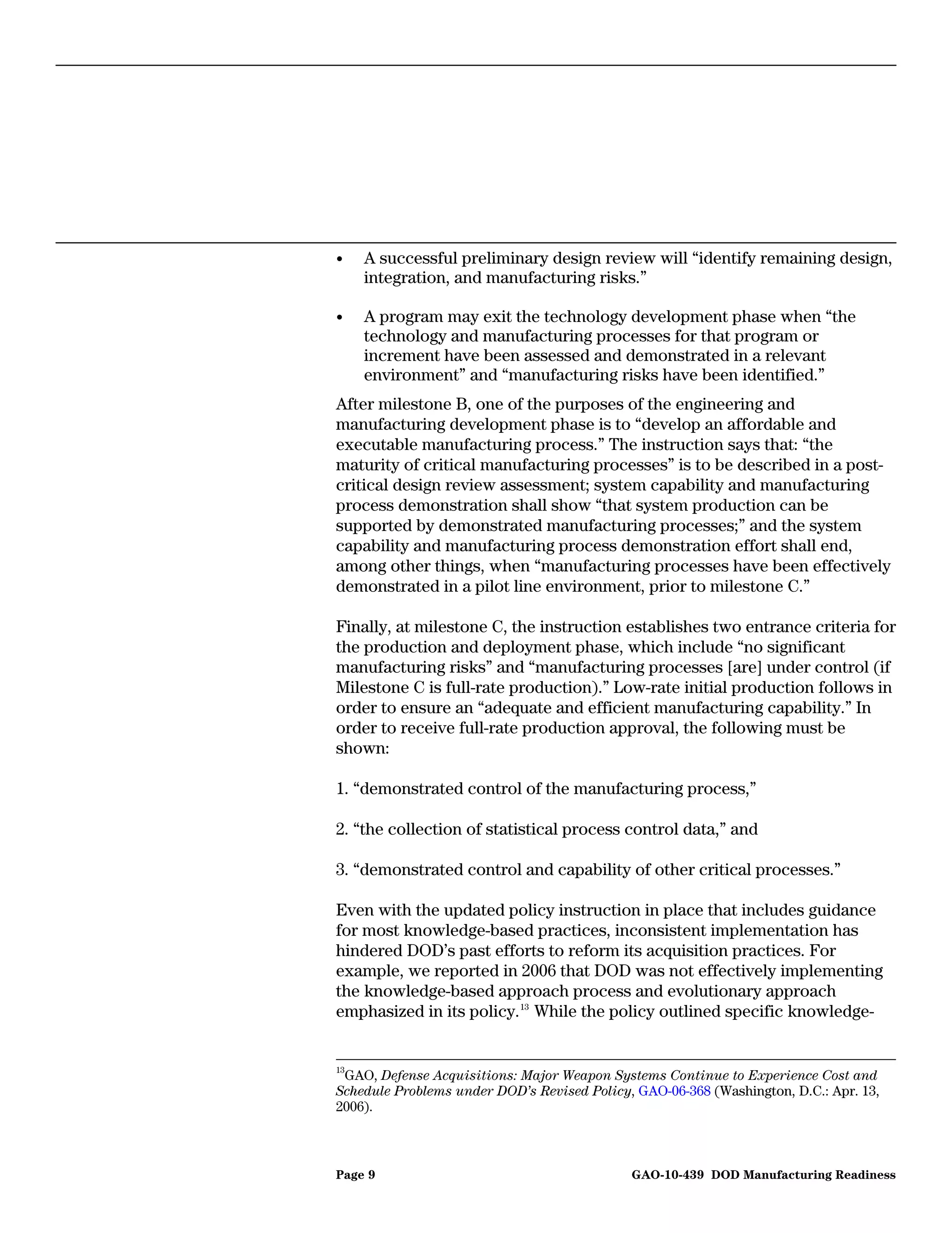 •    A successful preliminary design review will “identify remaining design,
     integration, and manufacturing risks.”

•    A program may exit the technology development phase when “the
     technology and manufacturing processes for that program or
     increment have been assessed and demonstrated in a relevant
     environment” and “manufacturing risks have been identified.”
After milestone B, one of the purposes of the engineering and
manufacturing development phase is to “develop an affordable and
executable manufacturing process.” The instruction says that: “the
maturity of critical manufacturing processes” is to be described in a post-
critical design review assessment; system capability and manufacturing
process demonstration shall show “that system production can be
supported by demonstrated manufacturing processes;” and the system
capability and manufacturing process demonstration effort shall end,
among other things, when “manufacturing processes have been effectively
demonstrated in a pilot line environment, prior to milestone C.”

Finally, at milestone C, the instruction establishes two entrance criteria for
the production and deployment phase, which include “no significant
manufacturing risks” and “manufacturing processes [are] under control (if
Milestone C is full-rate production).” Low-rate initial production follows in
order to ensure an “adequate and efficient manufacturing capability.” In
order to receive full-rate production approval, the following must be
shown:

1. “demonstrated control of the manufacturing process,”

2. “the collection of statistical process control data,” and

3. “demonstrated control and capability of other critical processes.”

Even with the updated policy instruction in place that includes guidance
for most knowledge-based practices, inconsistent implementation has
hindered DOD’s past efforts to reform its acquisition practices. For
example, we reported in 2006 that DOD was not effectively implementing
the knowledge-based approach process and evolutionary approach
emphasized in its policy. 13 While the policy outlined specific knowledge-


13
 GAO, Defense Acquisitions: Major Weapon Systems Continue to Experience Cost and
Schedule Problems under DOD’s Revised Policy, GAO-06-368 (Washington, D.C.: Apr. 13,
2006).



Page 9                                       GAO-10-439 DOD Manufacturing Readiness
 