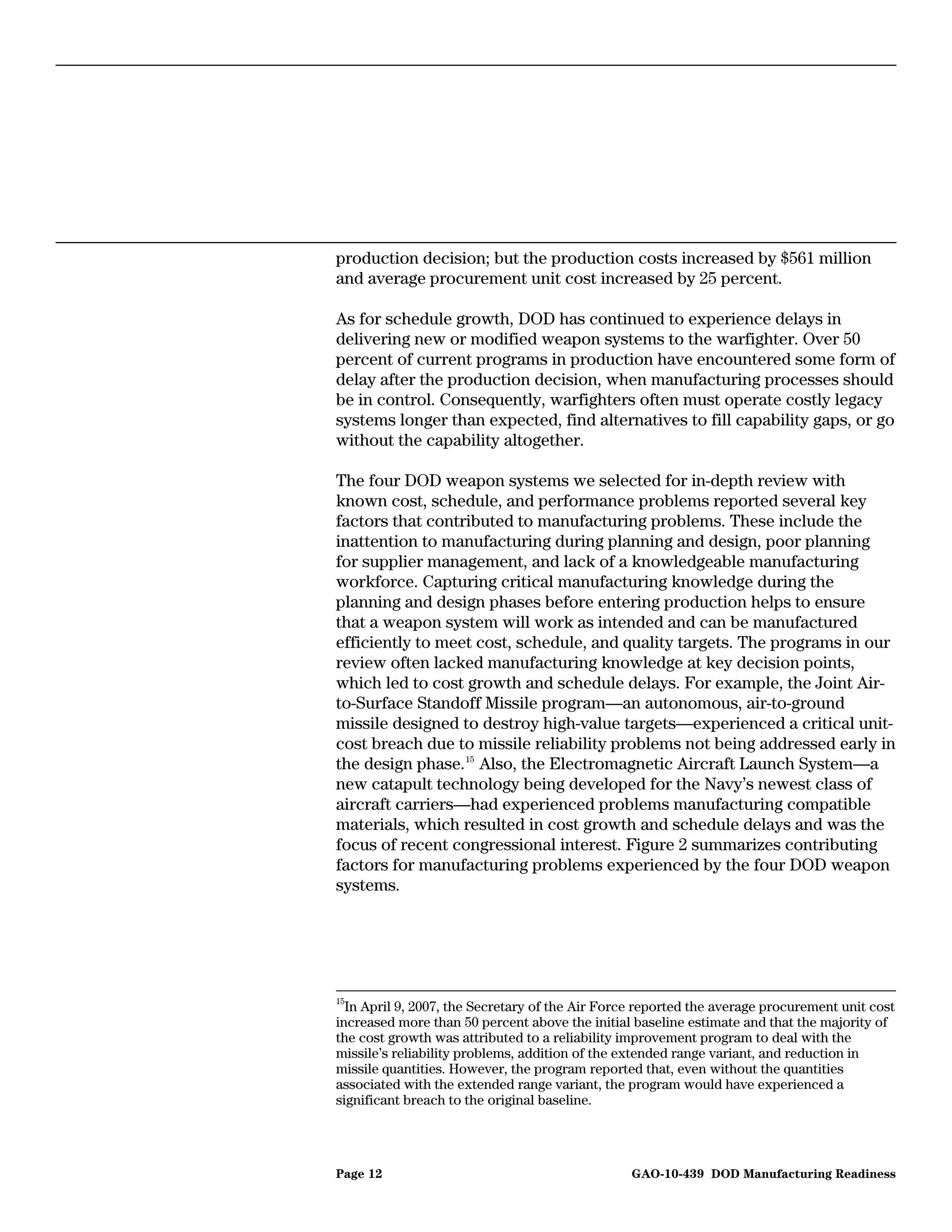 production decision; but the production costs increased by $561 million
and average procurement unit cost increased by 25 percent.

As for schedule growth, DOD has continued to experience delays in
delivering new or modified weapon systems to the warfighter. Over 50
percent of current programs in production have encountered some form of
delay after the production decision, when manufacturing processes should
be in control. Consequently, warfighters often must operate costly legacy
systems longer than expected, find alternatives to fill capability gaps, or go
without the capability altogether.

The four DOD weapon systems we selected for in-depth review with
known cost, schedule, and performance problems reported several key
factors that contributed to manufacturing problems. These include the
inattention to manufacturing during planning and design, poor planning
for supplier management, and lack of a knowledgeable manufacturing
workforce. Capturing critical manufacturing knowledge during the
planning and design phases before entering production helps to ensure
that a weapon system will work as intended and can be manufactured
efficiently to meet cost, schedule, and quality targets. The programs in our
review often lacked manufacturing knowledge at key decision points,
which led to cost growth and schedule delays. For example, the Joint Air-
to-Surface Standoff Missile program—an autonomous, air-to-ground
missile designed to destroy high-value targets—experienced a critical unit-
cost breach due to missile reliability problems not being addressed early in
the design phase. 15 Also, the Electromagnetic Aircraft Launch System—a
new catapult technology being developed for the Navy’s newest class of
aircraft carriers—had experienced problems manufacturing compatible
materials, which resulted in cost growth and schedule delays and was the
focus of recent congressional interest. Figure 2 summarizes contributing
factors for manufacturing problems experienced by the four DOD weapon
systems.




15
  In April 9, 2007, the Secretary of the Air Force reported the average procurement unit cost
increased more than 50 percent above the initial baseline estimate and that the majority of
the cost growth was attributed to a reliability improvement program to deal with the
missile’s reliability problems, addition of the extended range variant, and reduction in
missile quantities. However, the program reported that, even without the quantities
associated with the extended range variant, the program would have experienced a
significant breach to the original baseline.




Page 12                                          GAO-10-439 DOD Manufacturing Readiness
 
