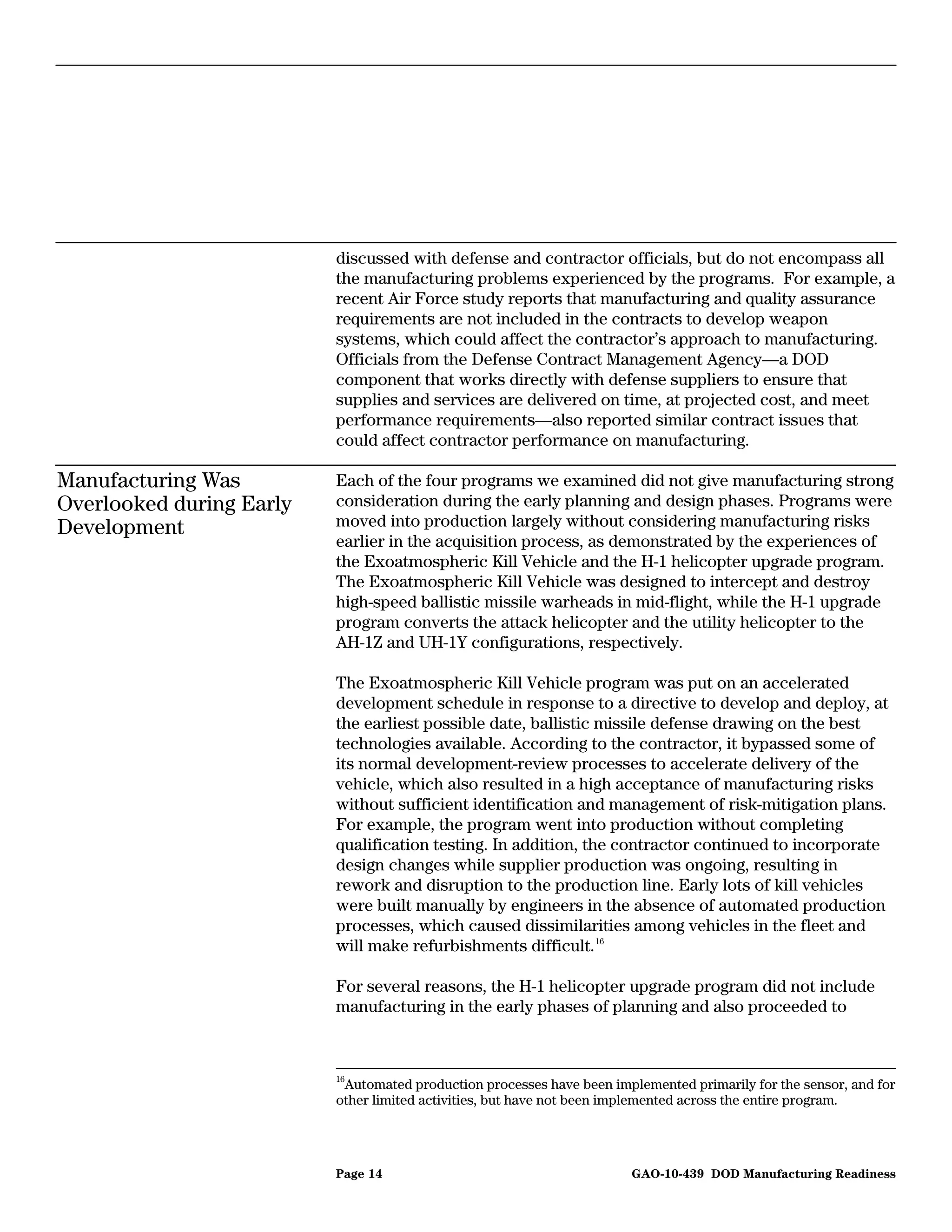 discussed with defense and contractor officials, but do not encompass all
                          the manufacturing problems experienced by the programs. For example, a
                          recent Air Force study reports that manufacturing and quality assurance
                          requirements are not included in the contracts to develop weapon
                          systems, which could affect the contractor’s approach to manufacturing.
                          Officials from the Defense Contract Management Agency—a DOD
                          component that works directly with defense suppliers to ensure that
                          supplies and services are delivered on time, at projected cost, and meet
                          performance requirements—also reported similar contract issues that
                          could affect contractor performance on manufacturing.

Manufacturing Was         Each of the four programs we examined did not give manufacturing strong
Overlooked during Early   consideration during the early planning and design phases. Programs were
Development               moved into production largely without considering manufacturing risks
                          earlier in the acquisition process, as demonstrated by the experiences of
                          the Exoatmospheric Kill Vehicle and the H-1 helicopter upgrade program.
                          The Exoatmospheric Kill Vehicle was designed to intercept and destroy
                          high-speed ballistic missile warheads in mid-flight, while the H-1 upgrade
                          program converts the attack helicopter and the utility helicopter to the
                          AH-1Z and UH-1Y configurations, respectively.

                          The Exoatmospheric Kill Vehicle program was put on an accelerated
                          development schedule in response to a directive to develop and deploy, at
                          the earliest possible date, ballistic missile defense drawing on the best
                          technologies available. According to the contractor, it bypassed some of
                          its normal development-review processes to accelerate delivery of the
                          vehicle, which also resulted in a high acceptance of manufacturing risks
                          without sufficient identification and management of risk-mitigation plans.
                          For example, the program went into production without completing
                          qualification testing. In addition, the contractor continued to incorporate
                          design changes while supplier production was ongoing, resulting in
                          rework and disruption to the production line. Early lots of kill vehicles
                          were built manually by engineers in the absence of automated production
                          processes, which caused dissimilarities among vehicles in the fleet and
                          will make refurbishments difficult. 16

                          For several reasons, the H-1 helicopter upgrade program did not include
                          manufacturing in the early phases of planning and also proceeded to



                          16
                           Automated production processes have been implemented primarily for the sensor, and for
                          other limited activities, but have not been implemented across the entire program.




                          Page 14                                      GAO-10-439 DOD Manufacturing Readiness
 
