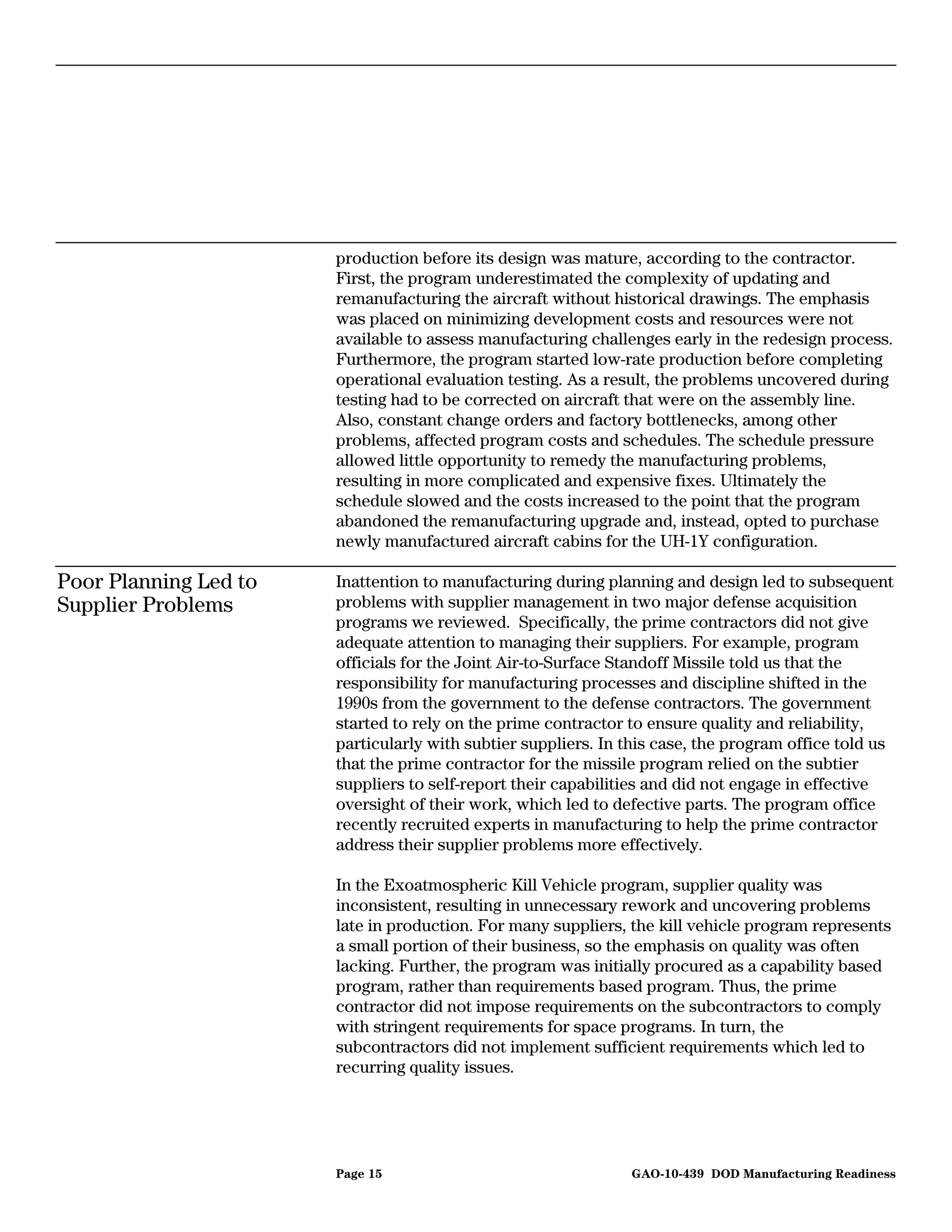 production before its design was mature, according to the contractor.
                       First, the program underestimated the complexity of updating and
                       remanufacturing the aircraft without historical drawings. The emphasis
                       was placed on minimizing development costs and resources were not
                       available to assess manufacturing challenges early in the redesign process.
                       Furthermore, the program started low-rate production before completing
                       operational evaluation testing. As a result, the problems uncovered during
                       testing had to be corrected on aircraft that were on the assembly line.
                       Also, constant change orders and factory bottlenecks, among other
                       problems, affected program costs and schedules. The schedule pressure
                       allowed little opportunity to remedy the manufacturing problems,
                       resulting in more complicated and expensive fixes. Ultimately the
                       schedule slowed and the costs increased to the point that the program
                       abandoned the remanufacturing upgrade and, instead, opted to purchase
                       newly manufactured aircraft cabins for the UH-1Y configuration.

Poor Planning Led to   Inattention to manufacturing during planning and design led to subsequent
Supplier Problems      problems with supplier management in two major defense acquisition
                       programs we reviewed. Specifically, the prime contractors did not give
                       adequate attention to managing their suppliers. For example, program
                       officials for the Joint Air-to-Surface Standoff Missile told us that the
                       responsibility for manufacturing processes and discipline shifted in the
                       1990s from the government to the defense contractors. The government
                       started to rely on the prime contractor to ensure quality and reliability,
                       particularly with subtier suppliers. In this case, the program office told us
                       that the prime contractor for the missile program relied on the subtier
                       suppliers to self-report their capabilities and did not engage in effective
                       oversight of their work, which led to defective parts. The program office
                       recently recruited experts in manufacturing to help the prime contractor
                       address their supplier problems more effectively.

                       In the Exoatmospheric Kill Vehicle program, supplier quality was
                       inconsistent, resulting in unnecessary rework and uncovering problems
                       late in production. For many suppliers, the kill vehicle program represents
                       a small portion of their business, so the emphasis on quality was often
                       lacking. Further, the program was initially procured as a capability based
                       program, rather than requirements based program. Thus, the prime
                       contractor did not impose requirements on the subcontractors to comply
                       with stringent requirements for space programs. In turn, the
                       subcontractors did not implement sufficient requirements which led to
                       recurring quality issues.




                       Page 15                                 GAO-10-439 DOD Manufacturing Readiness
 