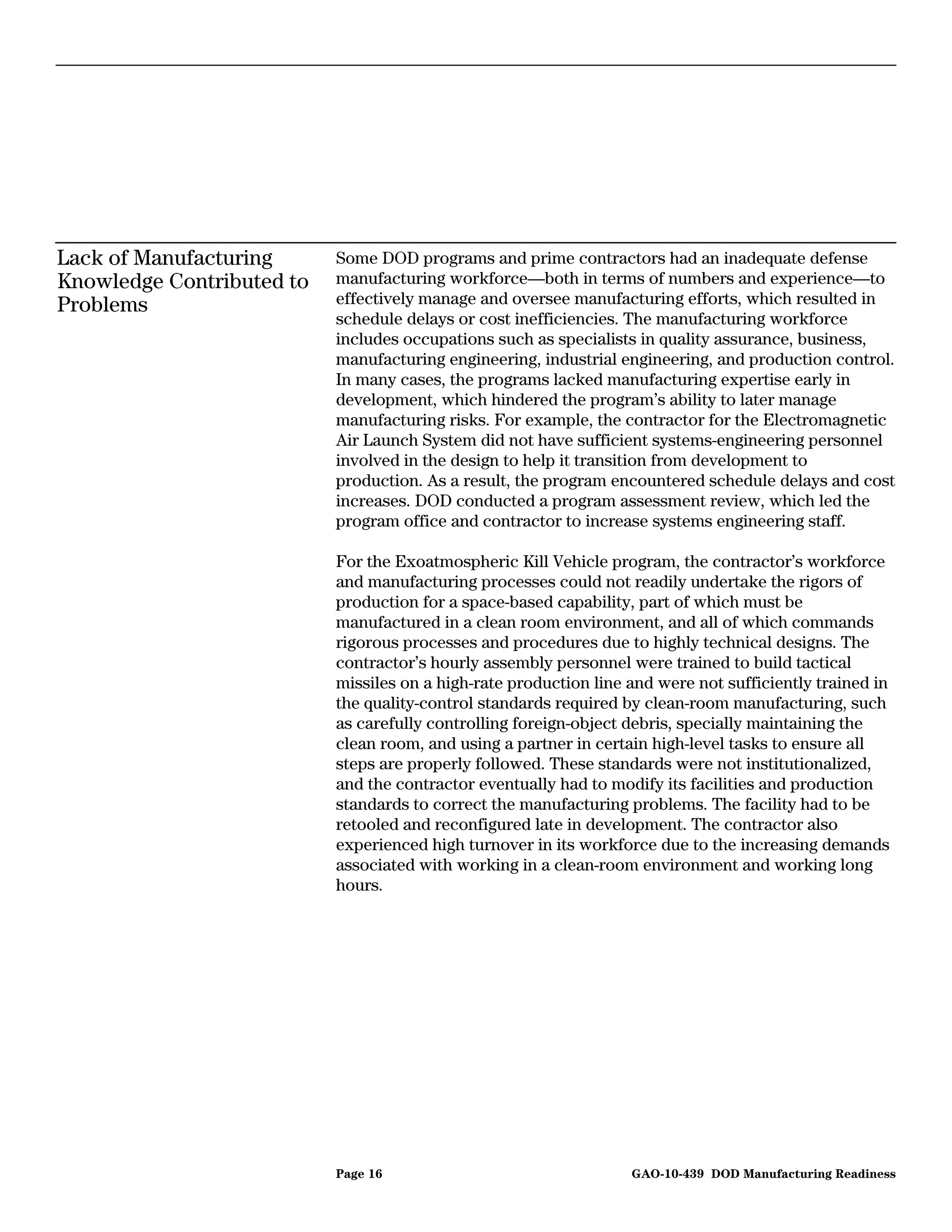 Lack of Manufacturing      Some DOD programs and prime contractors had an inadequate defense
Knowledge Contributed to   manufacturing workforce—both in terms of numbers and experience—to
Problems                   effectively manage and oversee manufacturing efforts, which resulted in
                           schedule delays or cost inefficiencies. The manufacturing workforce
                           includes occupations such as specialists in quality assurance, business,
                           manufacturing engineering, industrial engineering, and production control.
                           In many cases, the programs lacked manufacturing expertise early in
                           development, which hindered the program’s ability to later manage
                           manufacturing risks. For example, the contractor for the Electromagnetic
                           Air Launch System did not have sufficient systems-engineering personnel
                           involved in the design to help it transition from development to
                           production. As a result, the program encountered schedule delays and cost
                           increases. DOD conducted a program assessment review, which led the
                           program office and contractor to increase systems engineering staff.

                           For the Exoatmospheric Kill Vehicle program, the contractor’s workforce
                           and manufacturing processes could not readily undertake the rigors of
                           production for a space-based capability, part of which must be
                           manufactured in a clean room environment, and all of which commands
                           rigorous processes and procedures due to highly technical designs. The
                           contractor’s hourly assembly personnel were trained to build tactical
                           missiles on a high-rate production line and were not sufficiently trained in
                           the quality-control standards required by clean-room manufacturing, such
                           as carefully controlling foreign-object debris, specially maintaining the
                           clean room, and using a partner in certain high-level tasks to ensure all
                           steps are properly followed. These standards were not institutionalized,
                           and the contractor eventually had to modify its facilities and production
                           standards to correct the manufacturing problems. The facility had to be
                           retooled and reconfigured late in development. The contractor also
                           experienced high turnover in its workforce due to the increasing demands
                           associated with working in a clean-room environment and working long
                           hours.




                           Page 16                                 GAO-10-439 DOD Manufacturing Readiness
 