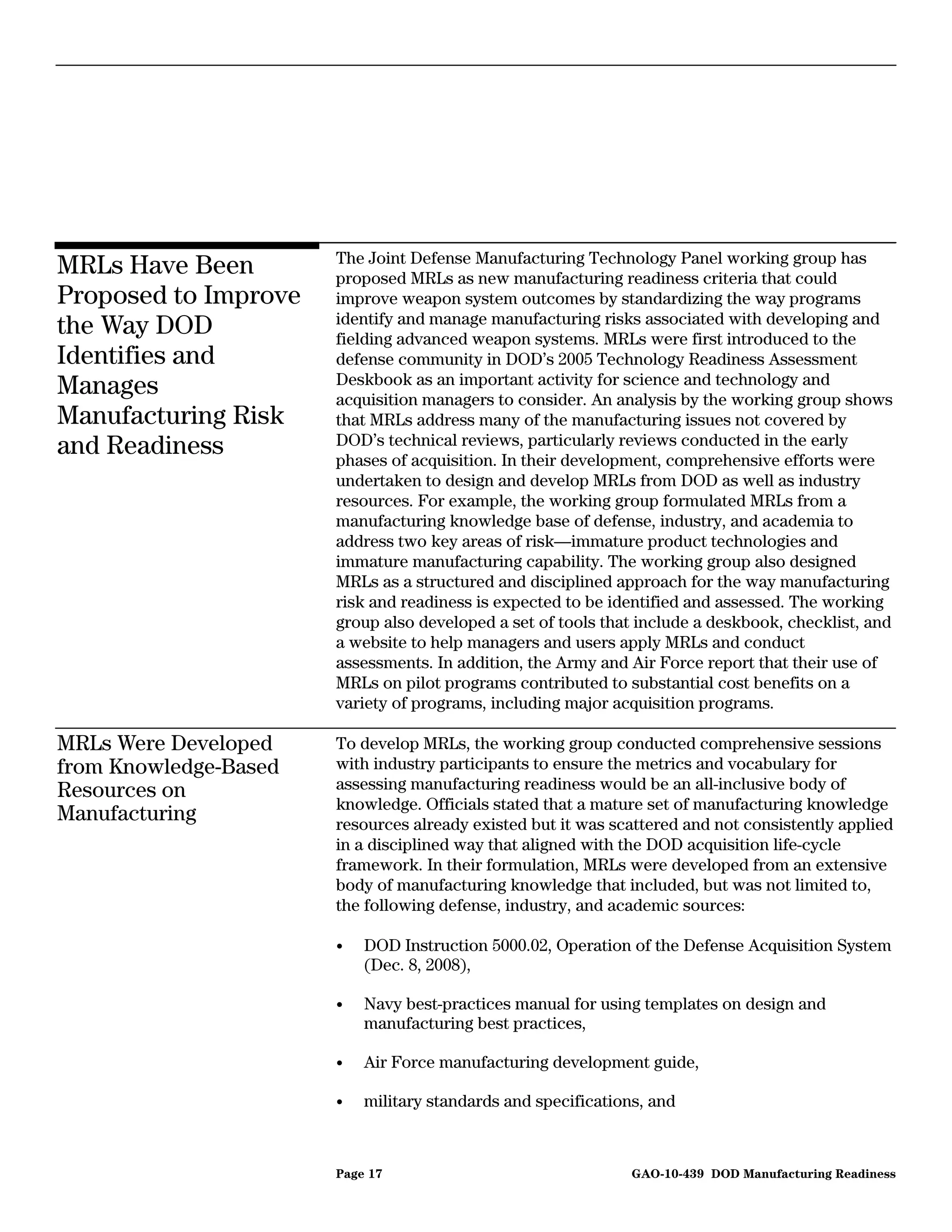 The Joint Defense Manufacturing Technology Panel working group has
MRLs Have Been         proposed MRLs as new manufacturing readiness criteria that could
Proposed to Improve    improve weapon system outcomes by standardizing the way programs
                       identify and manage manufacturing risks associated with developing and
the Way DOD            fielding advanced weapon systems. MRLs were first introduced to the
Identifies and         defense community in DOD’s 2005 Technology Readiness Assessment
                       Deskbook as an important activity for science and technology and
Manages                acquisition managers to consider. An analysis by the working group shows
Manufacturing Risk     that MRLs address many of the manufacturing issues not covered by
and Readiness          DOD’s technical reviews, particularly reviews conducted in the early
                       phases of acquisition. In their development, comprehensive efforts were
                       undertaken to design and develop MRLs from DOD as well as industry
                       resources. For example, the working group formulated MRLs from a
                       manufacturing knowledge base of defense, industry, and academia to
                       address two key areas of risk—immature product technologies and
                       immature manufacturing capability. The working group also designed
                       MRLs as a structured and disciplined approach for the way manufacturing
                       risk and readiness is expected to be identified and assessed. The working
                       group also developed a set of tools that include a deskbook, checklist, and
                       a website to help managers and users apply MRLs and conduct
                       assessments. In addition, the Army and Air Force report that their use of
                       MRLs on pilot programs contributed to substantial cost benefits on a
                       variety of programs, including major acquisition programs.

MRLs Were Developed    To develop MRLs, the working group conducted comprehensive sessions
from Knowledge-Based   with industry participants to ensure the metrics and vocabulary for
Resources on           assessing manufacturing readiness would be an all-inclusive body of
                       knowledge. Officials stated that a mature set of manufacturing knowledge
Manufacturing          resources already existed but it was scattered and not consistently applied
                       in a disciplined way that aligned with the DOD acquisition life-cycle
                       framework. In their formulation, MRLs were developed from an extensive
                       body of manufacturing knowledge that included, but was not limited to,
                       the following defense, industry, and academic sources:

                       •   DOD Instruction 5000.02, Operation of the Defense Acquisition System
                           (Dec. 8, 2008),

                       •   Navy best-practices manual for using templates on design and
                           manufacturing best practices,

                       •   Air Force manufacturing development guide,

                       •   military standards and specifications, and



                       Page 17                                 GAO-10-439 DOD Manufacturing Readiness
 