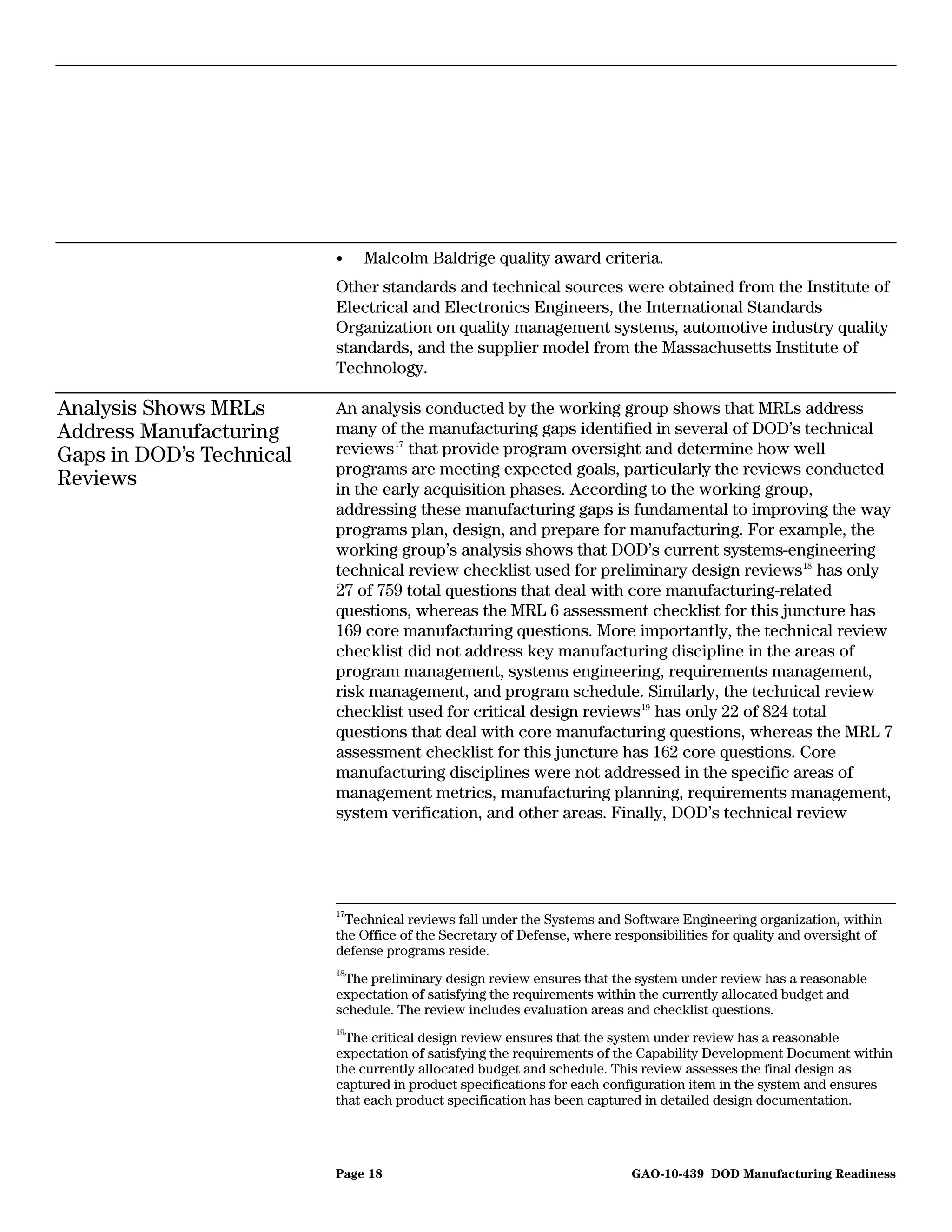 •    Malcolm Baldrige quality award criteria.
                          Other standards and technical sources were obtained from the Institute of
                          Electrical and Electronics Engineers, the International Standards
                          Organization on quality management systems, automotive industry quality
                          standards, and the supplier model from the Massachusetts Institute of
                          Technology.

Analysis Shows MRLs       An analysis conducted by the working group shows that MRLs address
Address Manufacturing     many of the manufacturing gaps identified in several of DOD’s technical
Gaps in DOD’s Technical   reviews 17 that provide program oversight and determine how well
                          programs are meeting expected goals, particularly the reviews conducted
Reviews                   in the early acquisition phases. According to the working group,
                          addressing these manufacturing gaps is fundamental to improving the way
                          programs plan, design, and prepare for manufacturing. For example, the
                          working group’s analysis shows that DOD’s current systems-engineering
                          technical review checklist used for preliminary design reviews 18 has only
                          27 of 759 total questions that deal with core manufacturing-related
                          questions, whereas the MRL 6 assessment checklist for this juncture has
                          169 core manufacturing questions. More importantly, the technical review
                          checklist did not address key manufacturing discipline in the areas of
                          program management, systems engineering, requirements management,
                          risk management, and program schedule. Similarly, the technical review
                          checklist used for critical design reviews 19 has only 22 of 824 total
                          questions that deal with core manufacturing questions, whereas the MRL 7
                          assessment checklist for this juncture has 162 core questions. Core
                          manufacturing disciplines were not addressed in the specific areas of
                          management metrics, manufacturing planning, requirements management,
                          system verification, and other areas. Finally, DOD’s technical review




                          17
                             Technical reviews fall under the Systems and Software Engineering organization, within
                          the Office of the Secretary of Defense, where responsibilities for quality and oversight of
                          defense programs reside.
                          18
                           The preliminary design review ensures that the system under review has a reasonable
                          expectation of satisfying the requirements within the currently allocated budget and
                          schedule. The review includes evaluation areas and checklist questions.
                          19
                            The critical design review ensures that the system under review has a reasonable
                          expectation of satisfying the requirements of the Capability Development Document within
                          the currently allocated budget and schedule. This review assesses the final design as
                          captured in product specifications for each configuration item in the system and ensures
                          that each product specification has been captured in detailed design documentation.




                          Page 18                                          GAO-10-439 DOD Manufacturing Readiness
 