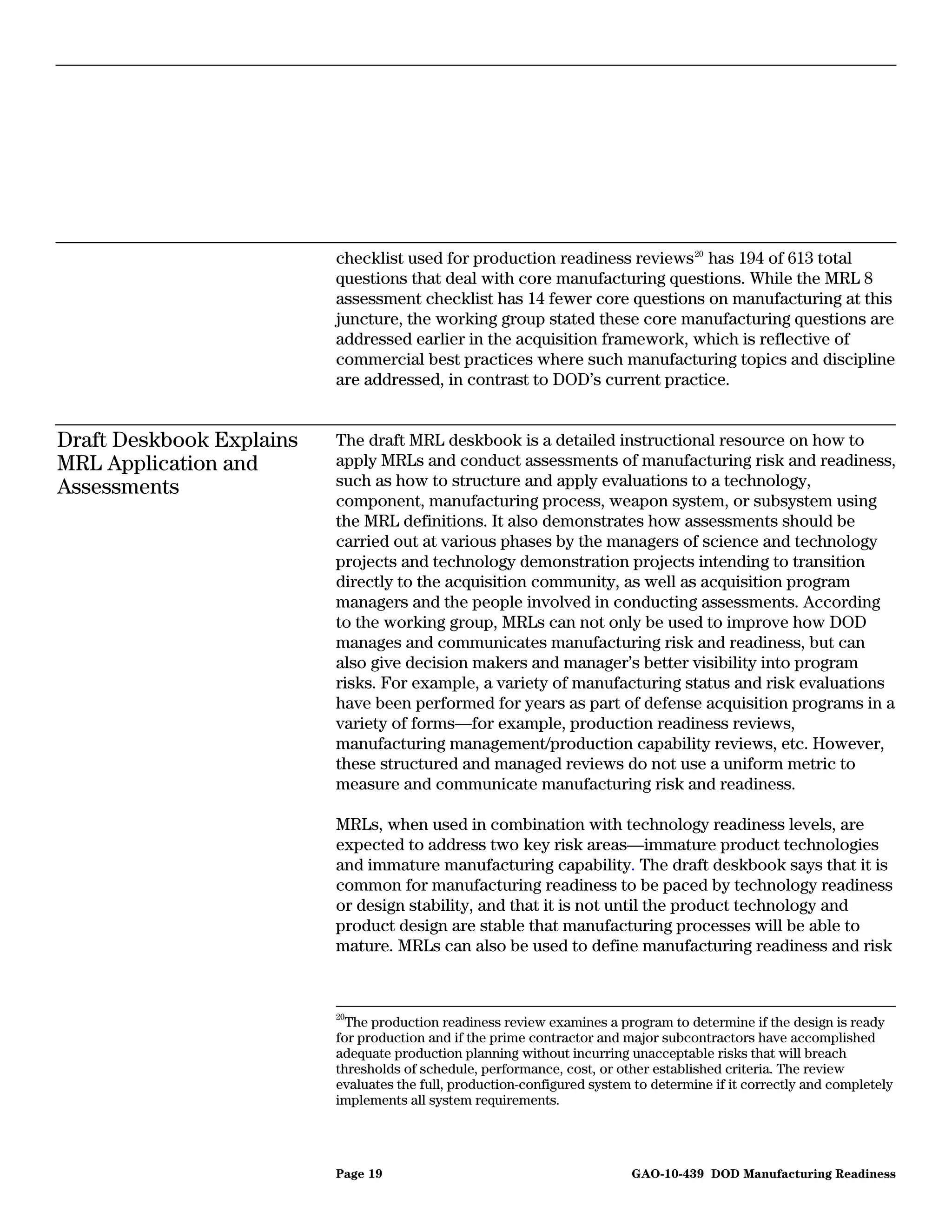 checklist used for production readiness reviews 20 has 194 of 613 total
                          questions that deal with core manufacturing questions. While the MRL 8
                          assessment checklist has 14 fewer core questions on manufacturing at this
                          juncture, the working group stated these core manufacturing questions are
                          addressed earlier in the acquisition framework, which is reflective of
                          commercial best practices where such manufacturing topics and discipline
                          are addressed, in contrast to DOD’s current practice.


Draft Deskbook Explains   The draft MRL deskbook is a detailed instructional resource on how to
MRL Application and       apply MRLs and conduct assessments of manufacturing risk and readiness,
Assessments               such as how to structure and apply evaluations to a technology,
                          component, manufacturing process, weapon system, or subsystem using
                          the MRL definitions. It also demonstrates how assessments should be
                          carried out at various phases by the managers of science and technology
                          projects and technology demonstration projects intending to transition
                          directly to the acquisition community, as well as acquisition program
                          managers and the people involved in conducting assessments. According
                          to the working group, MRLs can not only be used to improve how DOD
                          manages and communicates manufacturing risk and readiness, but can
                          also give decision makers and manager’s better visibility into program
                          risks. For example, a variety of manufacturing status and risk evaluations
                          have been performed for years as part of defense acquisition programs in a
                          variety of forms—for example, production readiness reviews,
                          manufacturing management/production capability reviews, etc. However,
                          these structured and managed reviews do not use a uniform metric to
                          measure and communicate manufacturing risk and readiness.

                          MRLs, when used in combination with technology readiness levels, are
                          expected to address two key risk areas—immature product technologies
                          and immature manufacturing capability. The draft deskbook says that it is
                          common for manufacturing readiness to be paced by technology readiness
                          or design stability, and that it is not until the product technology and
                          product design are stable that manufacturing processes will be able to
                          mature. MRLs can also be used to define manufacturing readiness and risk



                          20
                            The production readiness review examines a program to determine if the design is ready
                          for production and if the prime contractor and major subcontractors have accomplished
                          adequate production planning without incurring unacceptable risks that will breach
                          thresholds of schedule, performance, cost, or other established criteria. The review
                          evaluates the full, production-configured system to determine if it correctly and completely
                          implements all system requirements.




                          Page 19                                         GAO-10-439 DOD Manufacturing Readiness
 