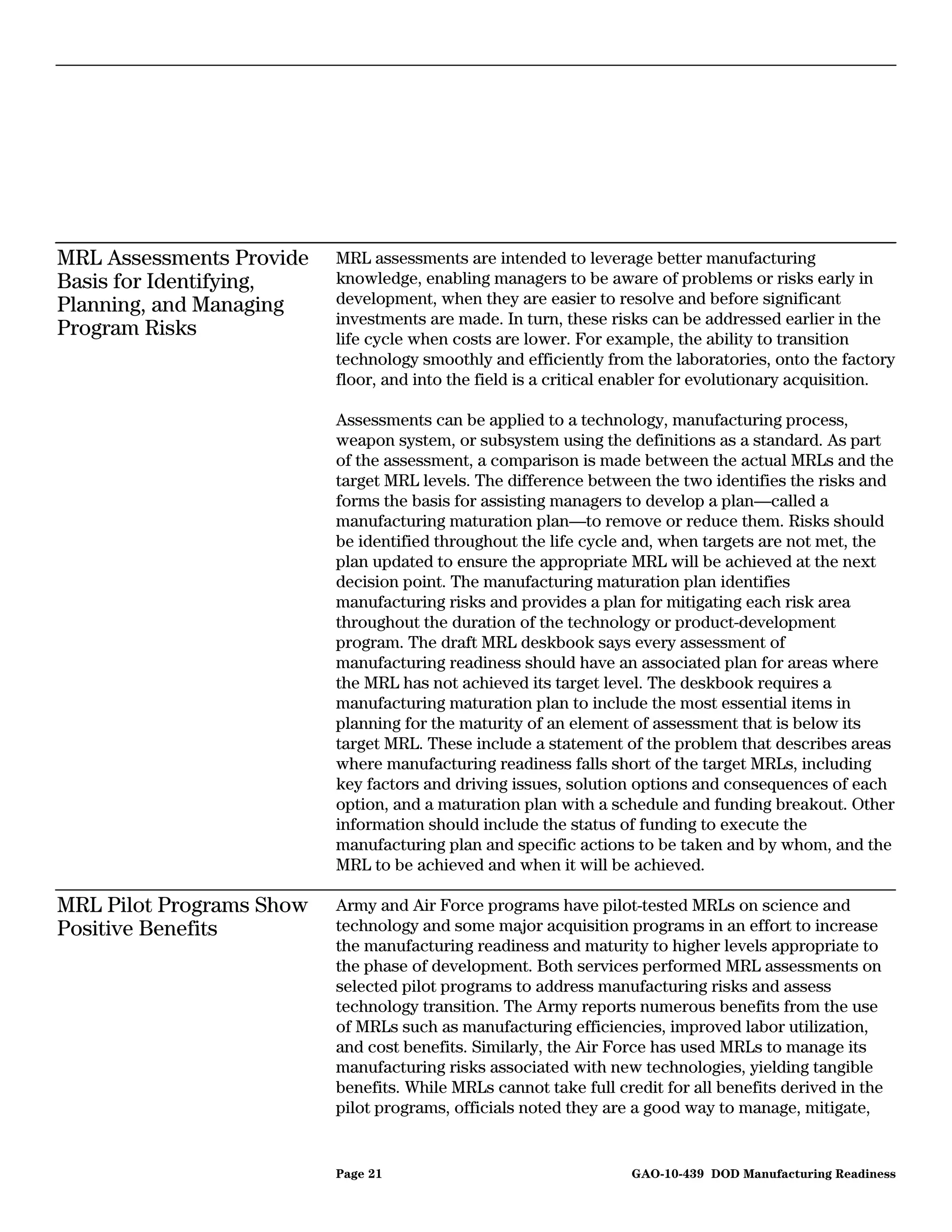 MRL Assessments Provide   MRL assessments are intended to leverage better manufacturing
Basis for Identifying,    knowledge, enabling managers to be aware of problems or risks early in
Planning, and Managing    development, when they are easier to resolve and before significant
                          investments are made. In turn, these risks can be addressed earlier in the
Program Risks             life cycle when costs are lower. For example, the ability to transition
                          technology smoothly and efficiently from the laboratories, onto the factory
                          floor, and into the field is a critical enabler for evolutionary acquisition.

                          Assessments can be applied to a technology, manufacturing process,
                          weapon system, or subsystem using the definitions as a standard. As part
                          of the assessment, a comparison is made between the actual MRLs and the
                          target MRL levels. The difference between the two identifies the risks and
                          forms the basis for assisting managers to develop a plan—called a
                          manufacturing maturation plan—to remove or reduce them. Risks should
                          be identified throughout the life cycle and, when targets are not met, the
                          plan updated to ensure the appropriate MRL will be achieved at the next
                          decision point. The manufacturing maturation plan identifies
                          manufacturing risks and provides a plan for mitigating each risk area
                          throughout the duration of the technology or product-development
                          program. The draft MRL deskbook says every assessment of
                          manufacturing readiness should have an associated plan for areas where
                          the MRL has not achieved its target level. The deskbook requires a
                          manufacturing maturation plan to include the most essential items in
                          planning for the maturity of an element of assessment that is below its
                          target MRL. These include a statement of the problem that describes areas
                          where manufacturing readiness falls short of the target MRLs, including
                          key factors and driving issues, solution options and consequences of each
                          option, and a maturation plan with a schedule and funding breakout. Other
                          information should include the status of funding to execute the
                          manufacturing plan and specific actions to be taken and by whom, and the
                          MRL to be achieved and when it will be achieved.

MRL Pilot Programs Show   Army and Air Force programs have pilot-tested MRLs on science and
Positive Benefits         technology and some major acquisition programs in an effort to increase
                          the manufacturing readiness and maturity to higher levels appropriate to
                          the phase of development. Both services performed MRL assessments on
                          selected pilot programs to address manufacturing risks and assess
                          technology transition. The Army reports numerous benefits from the use
                          of MRLs such as manufacturing efficiencies, improved labor utilization,
                          and cost benefits. Similarly, the Air Force has used MRLs to manage its
                          manufacturing risks associated with new technologies, yielding tangible
                          benefits. While MRLs cannot take full credit for all benefits derived in the
                          pilot programs, officials noted they are a good way to manage, mitigate,


                          Page 21                                  GAO-10-439 DOD Manufacturing Readiness
 