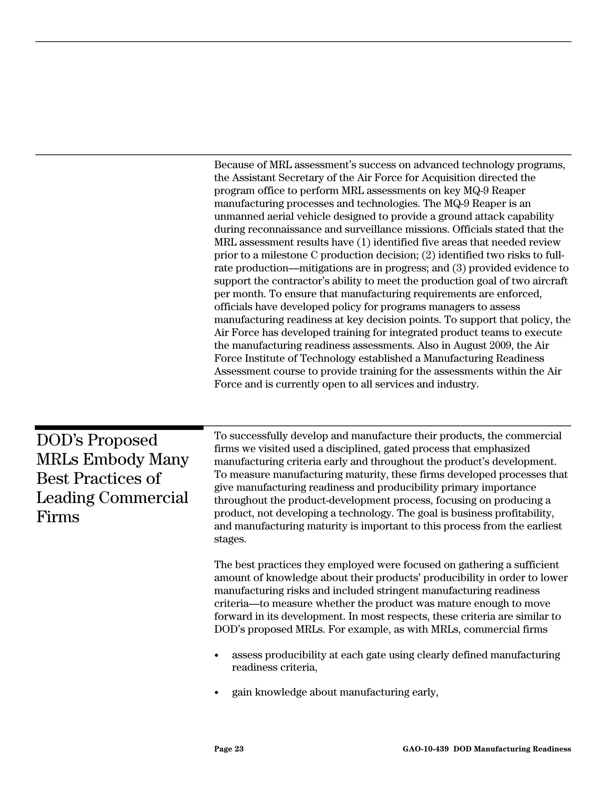 Because of MRL assessment’s success on advanced technology programs,
                     the Assistant Secretary of the Air Force for Acquisition directed the
                     program office to perform MRL assessments on key MQ-9 Reaper
                     manufacturing processes and technologies. The MQ-9 Reaper is an
                     unmanned aerial vehicle designed to provide a ground attack capability
                     during reconnaissance and surveillance missions. Officials stated that the
                     MRL assessment results have (1) identified five areas that needed review
                     prior to a milestone C production decision; (2) identified two risks to full-
                     rate production—mitigations are in progress; and (3) provided evidence to
                     support the contractor’s ability to meet the production goal of two aircraft
                     per month. To ensure that manufacturing requirements are enforced,
                     officials have developed policy for programs managers to assess
                     manufacturing readiness at key decision points. To support that policy, the
                     Air Force has developed training for integrated product teams to execute
                     the manufacturing readiness assessments. Also in August 2009, the Air
                     Force Institute of Technology established a Manufacturing Readiness
                     Assessment course to provide training for the assessments within the Air
                     Force and is currently open to all services and industry.



                     To successfully develop and manufacture their products, the commercial
DOD’s Proposed       firms we visited used a disciplined, gated process that emphasized
MRLs Embody Many     manufacturing criteria early and throughout the product’s development.
                     To measure manufacturing maturity, these firms developed processes that
Best Practices of    give manufacturing readiness and producibility primary importance
Leading Commercial   throughout the product-development process, focusing on producing a
                     product, not developing a technology. The goal is business profitability,
Firms                and manufacturing maturity is important to this process from the earliest
                     stages.

                     The best practices they employed were focused on gathering a sufficient
                     amount of knowledge about their products’ producibility in order to lower
                     manufacturing risks and included stringent manufacturing readiness
                     criteria—to measure whether the product was mature enough to move
                     forward in its development. In most respects, these criteria are similar to
                     DOD’s proposed MRLs. For example, as with MRLs, commercial firms

                     •   assess producibility at each gate using clearly defined manufacturing
                         readiness criteria,

                     •   gain knowledge about manufacturing early,




                     Page 23                                 GAO-10-439 DOD Manufacturing Readiness
 