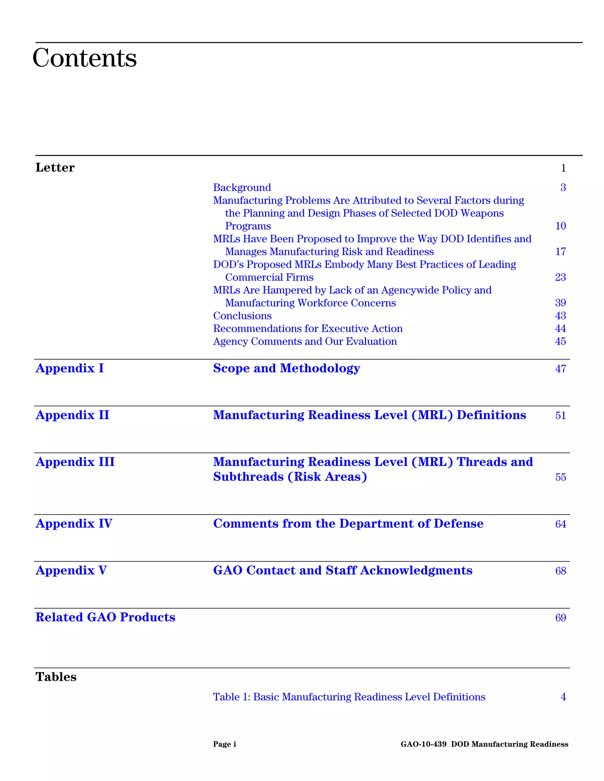 Contents


Letter                                                                                           1
                       Background                                                                3
                       Manufacturing Problems Are Attributed to Several Factors during
                         the Planning and Design Phases of Selected DOD Weapons
                         Programs                                                              10
                       MRLs Have Been Proposed to Improve the Way DOD Identifies and
                         Manages Manufacturing Risk and Readiness                              17
                       DOD’s Proposed MRLs Embody Many Best Practices of Leading
                         Commercial Firms                                                      23
                       MRLs Are Hampered by Lack of an Agencywide Policy and
                         Manufacturing Workforce Concerns                                      39
                       Conclusions                                                             43
                       Recommendations for Executive Action                                    44
                       Agency Comments and Our Evaluation                                      45

Appendix I             Scope and Methodology                                                    47



Appendix II            Manufacturing Readiness Level (MRL) Definitions                          51



Appendix III           Manufacturing Readiness Level (MRL) Threads and
                       Subthreads (Risk Areas)                                                  55



Appendix IV            Comments from the Department of Defense                                  64



Appendix V             GAO Contact and Staff Acknowledgments                                    68



Related GAO Products                                                                            69




Tables
                       Table 1: Basic Manufacturing Readiness Level Definitions                  4



                       Page i                                GAO-10-439 DOD Manufacturing Readiness
 
