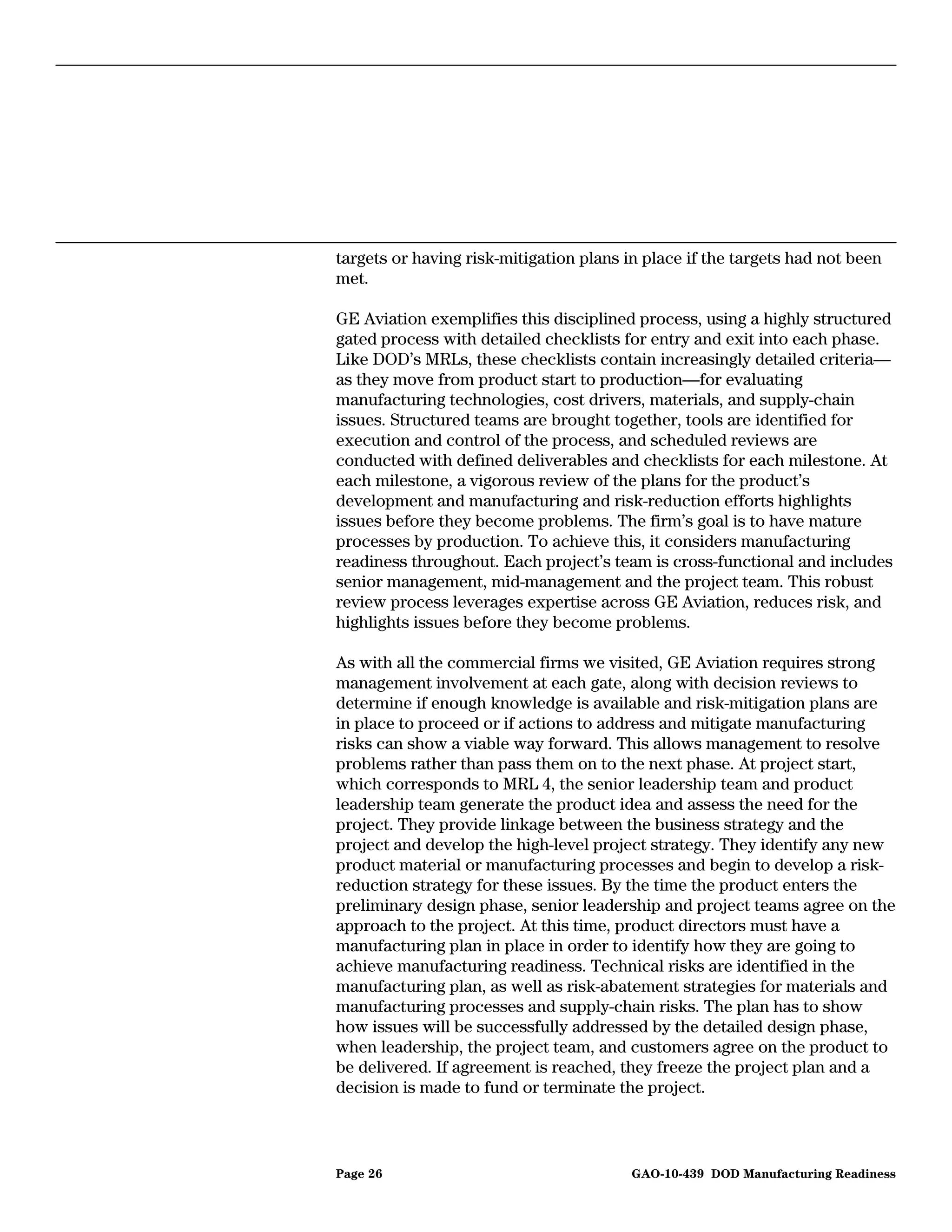 targets or having risk-mitigation plans in place if the targets had not been
met.

GE Aviation exemplifies this disciplined process, using a highly structured
gated process with detailed checklists for entry and exit into each phase.
Like DOD’s MRLs, these checklists contain increasingly detailed criteria—
as they move from product start to production—for evaluating
manufacturing technologies, cost drivers, materials, and supply-chain
issues. Structured teams are brought together, tools are identified for
execution and control of the process, and scheduled reviews are
conducted with defined deliverables and checklists for each milestone. At
each milestone, a vigorous review of the plans for the product’s
development and manufacturing and risk-reduction efforts highlights
issues before they become problems. The firm’s goal is to have mature
processes by production. To achieve this, it considers manufacturing
readiness throughout. Each project’s team is cross-functional and includes
senior management, mid-management and the project team. This robust
review process leverages expertise across GE Aviation, reduces risk, and
highlights issues before they become problems.

As with all the commercial firms we visited, GE Aviation requires strong
management involvement at each gate, along with decision reviews to
determine if enough knowledge is available and risk-mitigation plans are
in place to proceed or if actions to address and mitigate manufacturing
risks can show a viable way forward. This allows management to resolve
problems rather than pass them on to the next phase. At project start,
which corresponds to MRL 4, the senior leadership team and product
leadership team generate the product idea and assess the need for the
project. They provide linkage between the business strategy and the
project and develop the high-level project strategy. They identify any new
product material or manufacturing processes and begin to develop a risk-
reduction strategy for these issues. By the time the product enters the
preliminary design phase, senior leadership and project teams agree on the
approach to the project. At this time, product directors must have a
manufacturing plan in place in order to identify how they are going to
achieve manufacturing readiness. Technical risks are identified in the
manufacturing plan, as well as risk-abatement strategies for materials and
manufacturing processes and supply-chain risks. The plan has to show
how issues will be successfully addressed by the detailed design phase,
when leadership, the project team, and customers agree on the product to
be delivered. If agreement is reached, they freeze the project plan and a
decision is made to fund or terminate the project.



Page 26                                  GAO-10-439 DOD Manufacturing Readiness
 
