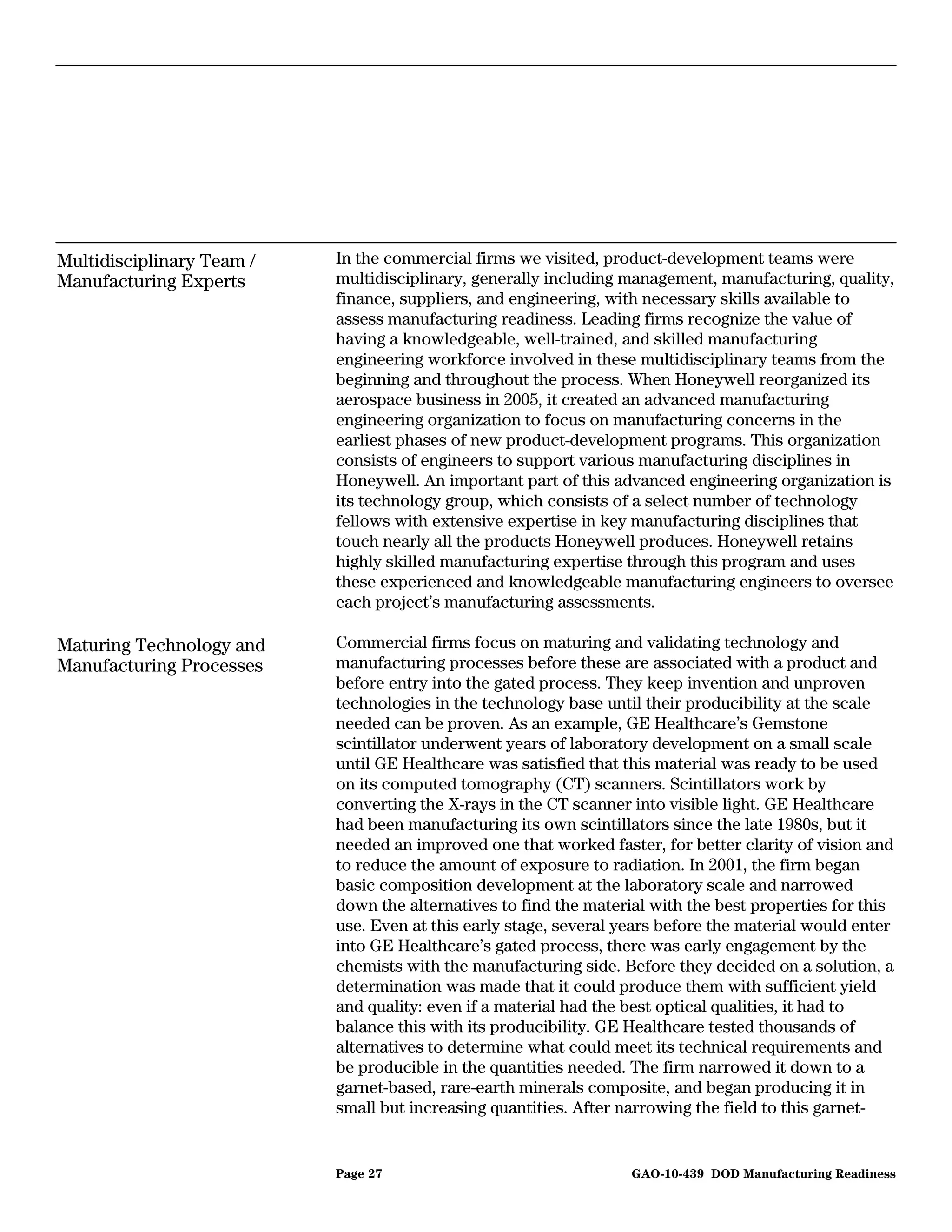 Multidisciplinary Team /   In the commercial firms we visited, product-development teams were
Manufacturing Experts      multidisciplinary, generally including management, manufacturing, quality,
                           finance, suppliers, and engineering, with necessary skills available to
                           assess manufacturing readiness. Leading firms recognize the value of
                           having a knowledgeable, well-trained, and skilled manufacturing
                           engineering workforce involved in these multidisciplinary teams from the
                           beginning and throughout the process. When Honeywell reorganized its
                           aerospace business in 2005, it created an advanced manufacturing
                           engineering organization to focus on manufacturing concerns in the
                           earliest phases of new product-development programs. This organization
                           consists of engineers to support various manufacturing disciplines in
                           Honeywell. An important part of this advanced engineering organization is
                           its technology group, which consists of a select number of technology
                           fellows with extensive expertise in key manufacturing disciplines that
                           touch nearly all the products Honeywell produces. Honeywell retains
                           highly skilled manufacturing expertise through this program and uses
                           these experienced and knowledgeable manufacturing engineers to oversee
                           each project’s manufacturing assessments.

Maturing Technology and    Commercial firms focus on maturing and validating technology and
Manufacturing Processes    manufacturing processes before these are associated with a product and
                           before entry into the gated process. They keep invention and unproven
                           technologies in the technology base until their producibility at the scale
                           needed can be proven. As an example, GE Healthcare’s Gemstone
                           scintillator underwent years of laboratory development on a small scale
                           until GE Healthcare was satisfied that this material was ready to be used
                           on its computed tomography (CT) scanners. Scintillators work by
                           converting the X-rays in the CT scanner into visible light. GE Healthcare
                           had been manufacturing its own scintillators since the late 1980s, but it
                           needed an improved one that worked faster, for better clarity of vision and
                           to reduce the amount of exposure to radiation. In 2001, the firm began
                           basic composition development at the laboratory scale and narrowed
                           down the alternatives to find the material with the best properties for this
                           use. Even at this early stage, several years before the material would enter
                           into GE Healthcare’s gated process, there was early engagement by the
                           chemists with the manufacturing side. Before they decided on a solution, a
                           determination was made that it could produce them with sufficient yield
                           and quality: even if a material had the best optical qualities, it had to
                           balance this with its producibility. GE Healthcare tested thousands of
                           alternatives to determine what could meet its technical requirements and
                           be producible in the quantities needed. The firm narrowed it down to a
                           garnet-based, rare-earth minerals composite, and began producing it in
                           small but increasing quantities. After narrowing the field to this garnet-


                           Page 27                                 GAO-10-439 DOD Manufacturing Readiness
 