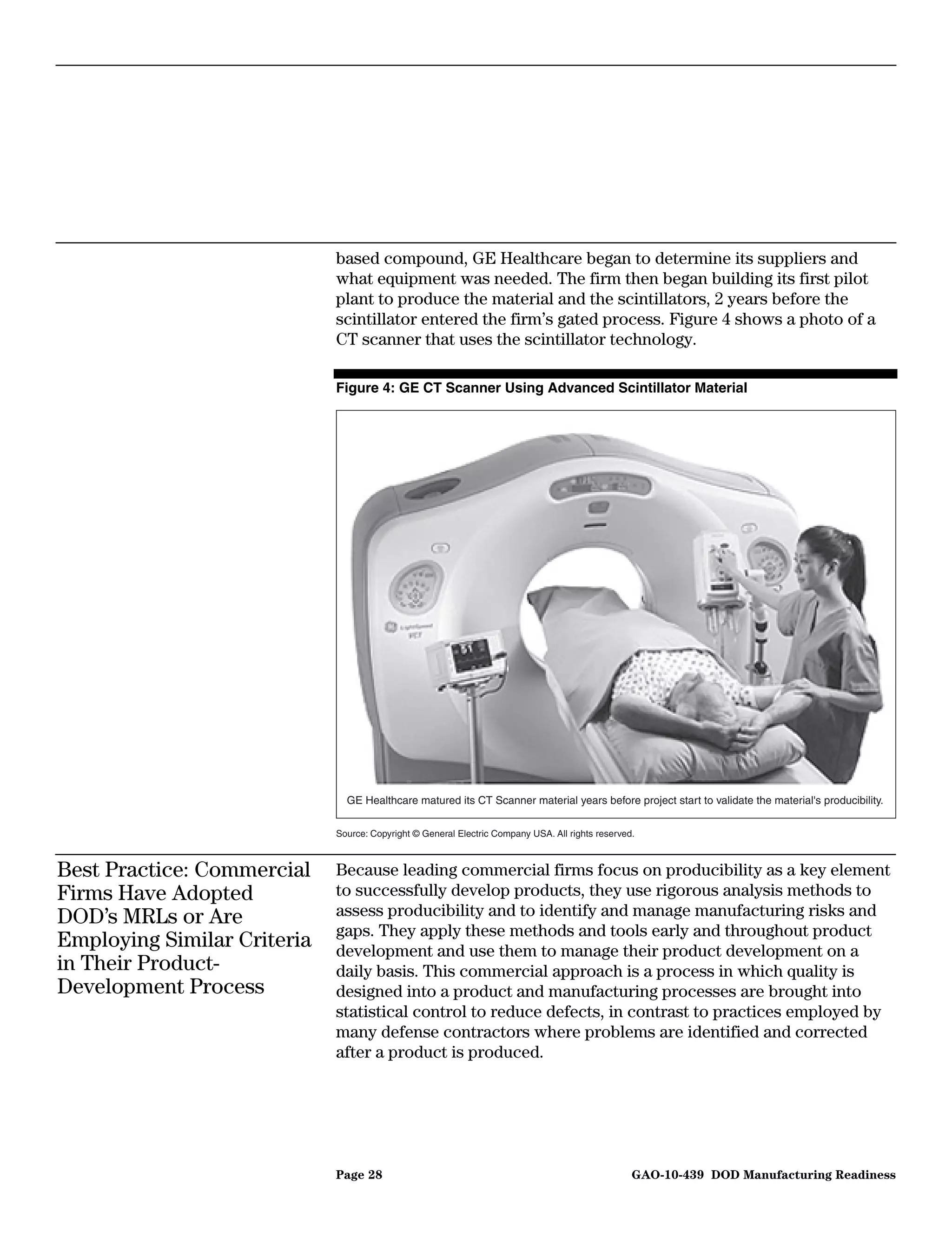 based compound, GE Healthcare began to determine its suppliers and
                             what equipment was needed. The firm then began building its first pilot
                             plant to produce the material and the scintillators, 2 years before the
                             scintillator entered the firm’s gated process. Figure 4 shows a photo of a
                             CT scanner that uses the scintillator technology.

                             Figure 4: GE CT Scanner Using Advanced Scintillator Material




                               GE Healthcare matured its CT Scanner material years before project start to validate the material's producibility.


                             Source: Copyright © General Electric Company USA. All rights reserved.



Best Practice: Commercial    Because leading commercial firms focus on producibility as a key element
Firms Have Adopted           to successfully develop products, they use rigorous analysis methods to
DOD’s MRLs or Are            assess producibility and to identify and manage manufacturing risks and
                             gaps. They apply these methods and tools early and throughout product
Employing Similar Criteria   development and use them to manage their product development on a
in Their Product-            daily basis. This commercial approach is a process in which quality is
Development Process          designed into a product and manufacturing processes are brought into
                             statistical control to reduce defects, in contrast to practices employed by
                             many defense contractors where problems are identified and corrected
                             after a product is produced.




                             Page 28                                                              GAO-10-439 DOD Manufacturing Readiness
 