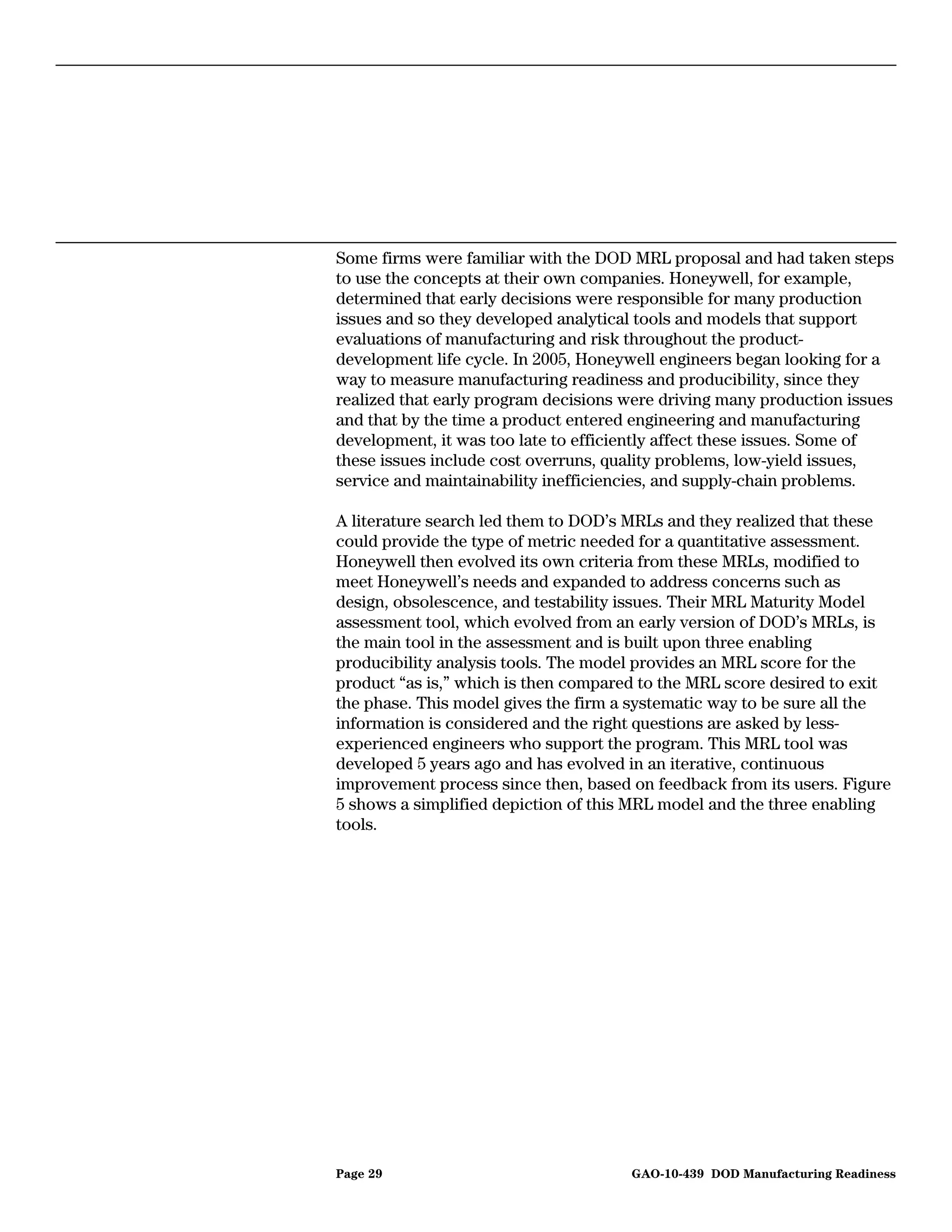 Some firms were familiar with the DOD MRL proposal and had taken steps
to use the concepts at their own companies. Honeywell, for example,
determined that early decisions were responsible for many production
issues and so they developed analytical tools and models that support
evaluations of manufacturing and risk throughout the product-
development life cycle. In 2005, Honeywell engineers began looking for a
way to measure manufacturing readiness and producibility, since they
realized that early program decisions were driving many production issues
and that by the time a product entered engineering and manufacturing
development, it was too late to efficiently affect these issues. Some of
these issues include cost overruns, quality problems, low-yield issues,
service and maintainability inefficiencies, and supply-chain problems.

A literature search led them to DOD’s MRLs and they realized that these
could provide the type of metric needed for a quantitative assessment.
Honeywell then evolved its own criteria from these MRLs, modified to
meet Honeywell’s needs and expanded to address concerns such as
design, obsolescence, and testability issues. Their MRL Maturity Model
assessment tool, which evolved from an early version of DOD’s MRLs, is
the main tool in the assessment and is built upon three enabling
producibility analysis tools. The model provides an MRL score for the
product “as is,” which is then compared to the MRL score desired to exit
the phase. This model gives the firm a systematic way to be sure all the
information is considered and the right questions are asked by less-
experienced engineers who support the program. This MRL tool was
developed 5 years ago and has evolved in an iterative, continuous
improvement process since then, based on feedback from its users. Figure
5 shows a simplified depiction of this MRL model and the three enabling
tools.




Page 29                               GAO-10-439 DOD Manufacturing Readiness
 