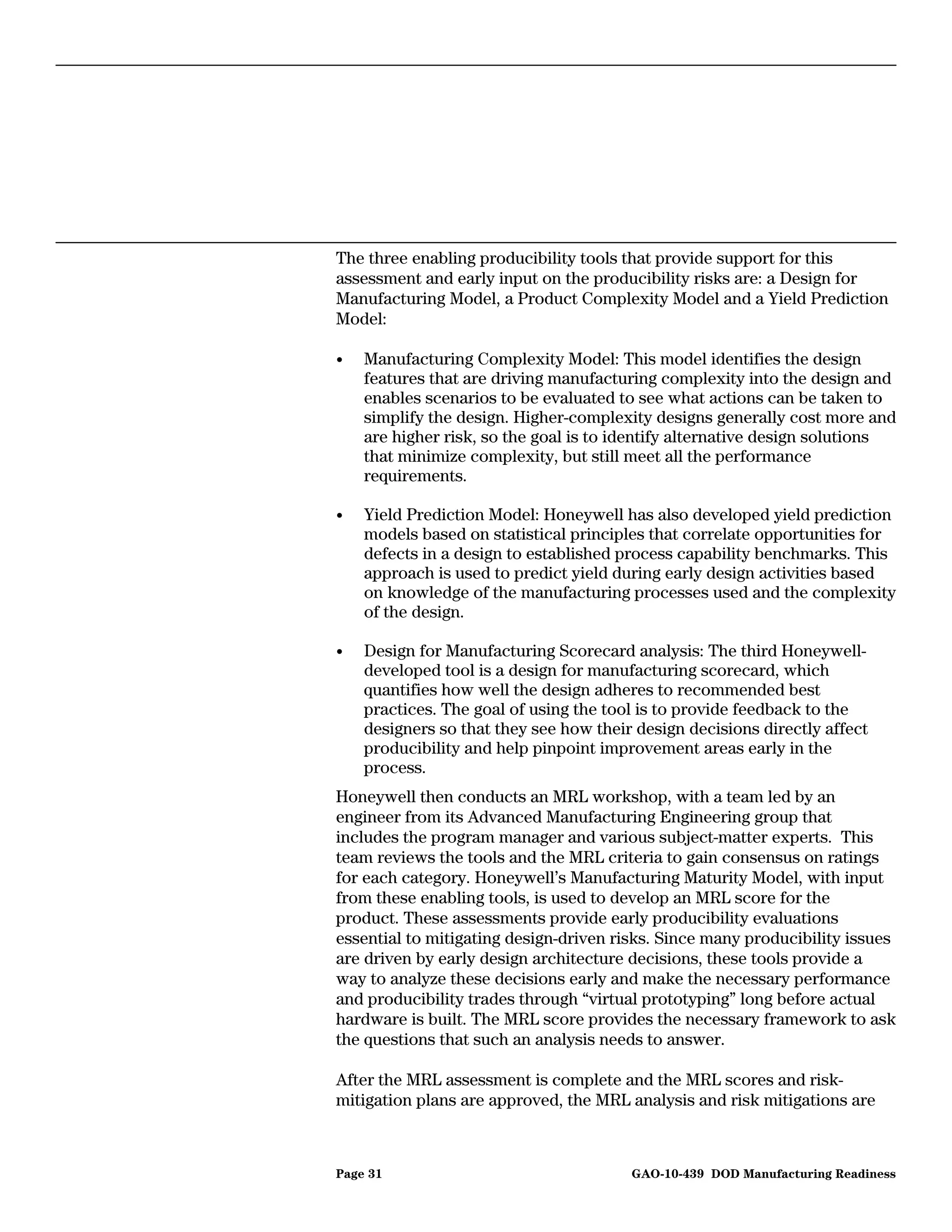 The three enabling producibility tools that provide support for this
assessment and early input on the producibility risks are: a Design for
Manufacturing Model, a Product Complexity Model and a Yield Prediction
Model:

•   Manufacturing Complexity Model: This model identifies the design
    features that are driving manufacturing complexity into the design and
    enables scenarios to be evaluated to see what actions can be taken to
    simplify the design. Higher-complexity designs generally cost more and
    are higher risk, so the goal is to identify alternative design solutions
    that minimize complexity, but still meet all the performance
    requirements.

•   Yield Prediction Model: Honeywell has also developed yield prediction
    models based on statistical principles that correlate opportunities for
    defects in a design to established process capability benchmarks. This
    approach is used to predict yield during early design activities based
    on knowledge of the manufacturing processes used and the complexity
    of the design.

•   Design for Manufacturing Scorecard analysis: The third Honeywell-
    developed tool is a design for manufacturing scorecard, which
    quantifies how well the design adheres to recommended best
    practices. The goal of using the tool is to provide feedback to the
    designers so that they see how their design decisions directly affect
    producibility and help pinpoint improvement areas early in the
    process.
Honeywell then conducts an MRL workshop, with a team led by an
engineer from its Advanced Manufacturing Engineering group that
includes the program manager and various subject-matter experts. This
team reviews the tools and the MRL criteria to gain consensus on ratings
for each category. Honeywell’s Manufacturing Maturity Model, with input
from these enabling tools, is used to develop an MRL score for the
product. These assessments provide early producibility evaluations
essential to mitigating design-driven risks. Since many producibility issues
are driven by early design architecture decisions, these tools provide a
way to analyze these decisions early and make the necessary performance
and producibility trades through “virtual prototyping” long before actual
hardware is built. The MRL score provides the necessary framework to ask
the questions that such an analysis needs to answer.

After the MRL assessment is complete and the MRL scores and risk-
mitigation plans are approved, the MRL analysis and risk mitigations are



Page 31                                 GAO-10-439 DOD Manufacturing Readiness
 