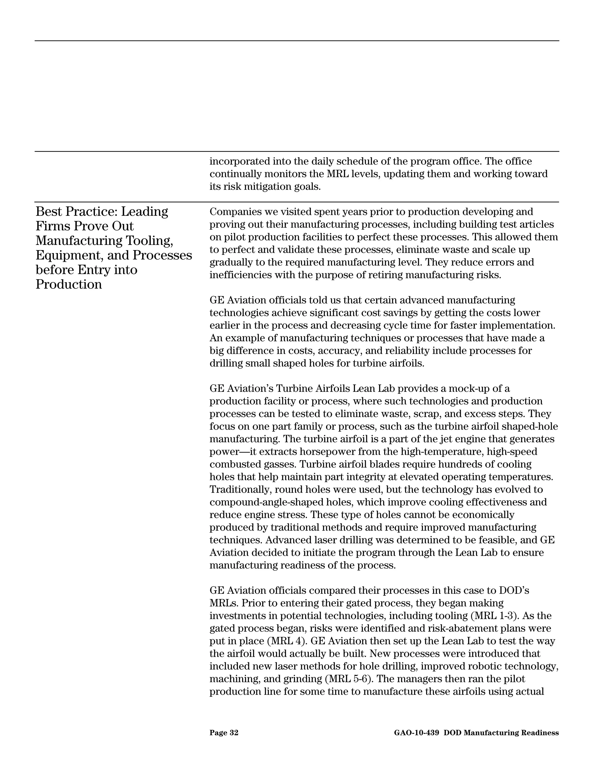 incorporated into the daily schedule of the program office. The office
                           continually monitors the MRL levels, updating them and working toward
                           its risk mitigation goals.

Best Practice: Leading     Companies we visited spent years prior to production developing and
Firms Prove Out            proving out their manufacturing processes, including building test articles
Manufacturing Tooling,     on pilot production facilities to perfect these processes. This allowed them
                           to perfect and validate these processes, eliminate waste and scale up
Equipment, and Processes   gradually to the required manufacturing level. They reduce errors and
before Entry into          inefficiencies with the purpose of retiring manufacturing risks.
Production
                           GE Aviation officials told us that certain advanced manufacturing
                           technologies achieve significant cost savings by getting the costs lower
                           earlier in the process and decreasing cycle time for faster implementation.
                           An example of manufacturing techniques or processes that have made a
                           big difference in costs, accuracy, and reliability include processes for
                           drilling small shaped holes for turbine airfoils.

                           GE Aviation’s Turbine Airfoils Lean Lab provides a mock-up of a
                           production facility or process, where such technologies and production
                           processes can be tested to eliminate waste, scrap, and excess steps. They
                           focus on one part family or process, such as the turbine airfoil shaped-hole
                           manufacturing. The turbine airfoil is a part of the jet engine that generates
                           power—it extracts horsepower from the high-temperature, high-speed
                           combusted gasses. Turbine airfoil blades require hundreds of cooling
                           holes that help maintain part integrity at elevated operating temperatures.
                           Traditionally, round holes were used, but the technology has evolved to
                           compound-angle-shaped holes, which improve cooling effectiveness and
                           reduce engine stress. These type of holes cannot be economically
                           produced by traditional methods and require improved manufacturing
                           techniques. Advanced laser drilling was determined to be feasible, and GE
                           Aviation decided to initiate the program through the Lean Lab to ensure
                           manufacturing readiness of the process.

                           GE Aviation officials compared their processes in this case to DOD’s
                           MRLs. Prior to entering their gated process, they began making
                           investments in potential technologies, including tooling (MRL 1-3). As the
                           gated process began, risks were identified and risk-abatement plans were
                           put in place (MRL 4). GE Aviation then set up the Lean Lab to test the way
                           the airfoil would actually be built. New processes were introduced that
                           included new laser methods for hole drilling, improved robotic technology,
                           machining, and grinding (MRL 5-6). The managers then ran the pilot
                           production line for some time to manufacture these airfoils using actual


                           Page 32                                 GAO-10-439 DOD Manufacturing Readiness
 